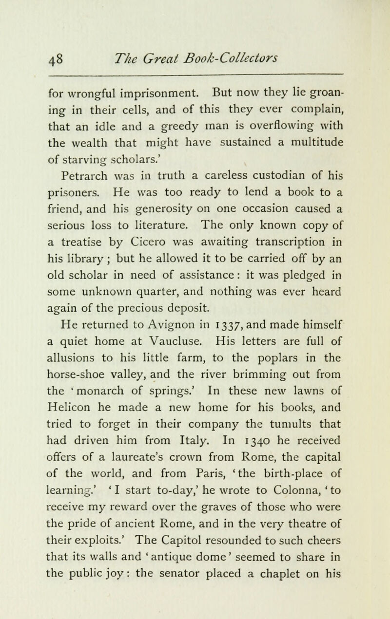 for wrongful imprisonment. But now they lie groan- ing in their cells, and of this they ever complain, that an idle and a greedy man is overflowing with the wealth that might have sustained a multitude of starving scholars.' Petrarch was in truth a careless custodian of his prisoners. He was too ready to lend a book to a friend, and his generosity on one occasion caused a serious loss to literature. The only known copy of a treatise by Cicero was awaiting transcription in his library ; but he allowed it to be carried off by an old scholar in need of assistance: it was pledged in some unknown quarter, and nothing was ever heard again of the precious deposit. He returned to Avignon in 1337, and made himself a quiet home at Vaucluse. His letters are full of allusions to his little farm, to the poplars in the horse-shoe valley, and the river brimming out from the ' monarch of springs.' In these new lawns of Helicon he made a new home for his books, and tried to forget in their company the tumults that had driven him from Italy. In 1340 he received offers of a laureate's crown from Rome, the capital of the world, and from Paris, 'the birth-place of learning.' 'I start to-day,'he wrote to Colonna,'to receive my reward over the graves of those who were the pride of ancient Rome, and in the very theatre of their exploits.' The Capitol resounded to such cheers that its walls and 'antique dome' seemed to share in the public joy: the senator placed a chaplet on his