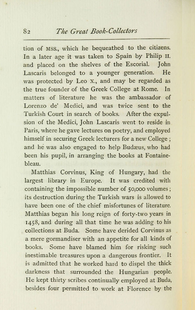 tion of MSS., which he bequeathed to the citizens. In a later age it was taken to Spain by Philip II. and placed on the shelves of the Escorial. John Lascaris belonged to a younger generation. He was protected by Leo X., and may be regarded as the true founder of the Greek College at Rome. In matters of literature he was the ambassador of Lorenzo de' Medici, and was twice sent to the Turkish Court in search of books. After the expul- sion of the Medici, John Lascaris went to reside in Paris, where he gave lectures on poetry, and employed himself in securing Greek lecturers for a new College ; and he was also engaged to help Budasus, who had been his pupil, in arranging the books at Fontaine- bleau. Matthias Corvinus, King of Hungary, had the largest library in Europe. It was credited with containing the impossible number of 50,000 volumes; its destruction during the Turkish wars is allowed to have been one of the chief misfortunes of literature. Matthias began his long reign of forty-two years in 1458, and during all that time he was adding to his collections at Buda. Some have derided Corvinus as a mere gormandiser with an appetite for all kinds of books. Some have blamed him for risking such inestimable treasures upon a dangerous frontier. It is admitted that he worked hard to dispel the thick darkness that surrounded the Hungarian people. He kept thirty scribes continually employed at Buda, besides four permitted to work at Florence by the