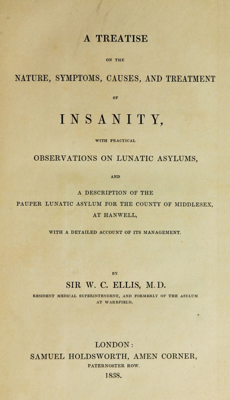 A TREATISE NATURE, SYMPTOMS, CAUSES, AND TREATMENT INSANITY, WITH PRACTICAL OBSERVATIONS ON LUNATIC ASYLUMS, A DESCRIPTION OF THE PAUPER LUNATIC ASYLUM FOR THE COUNTY OF MIDDLESEX, AT HANWELL, WITH A DETAILED ACCOUNT OF ITS MANAGEMENT. SIR W. C. ELLIS, M.D. RESIDENT MEDICAL SUPERINTENDENT, AND FORMERLY OF THE ASVLUM AT WAKEFIELD. LONDON: SAMUEL HOLDSWORTH, AMEN CORNER, PATERNOSTER ROW. 1838.