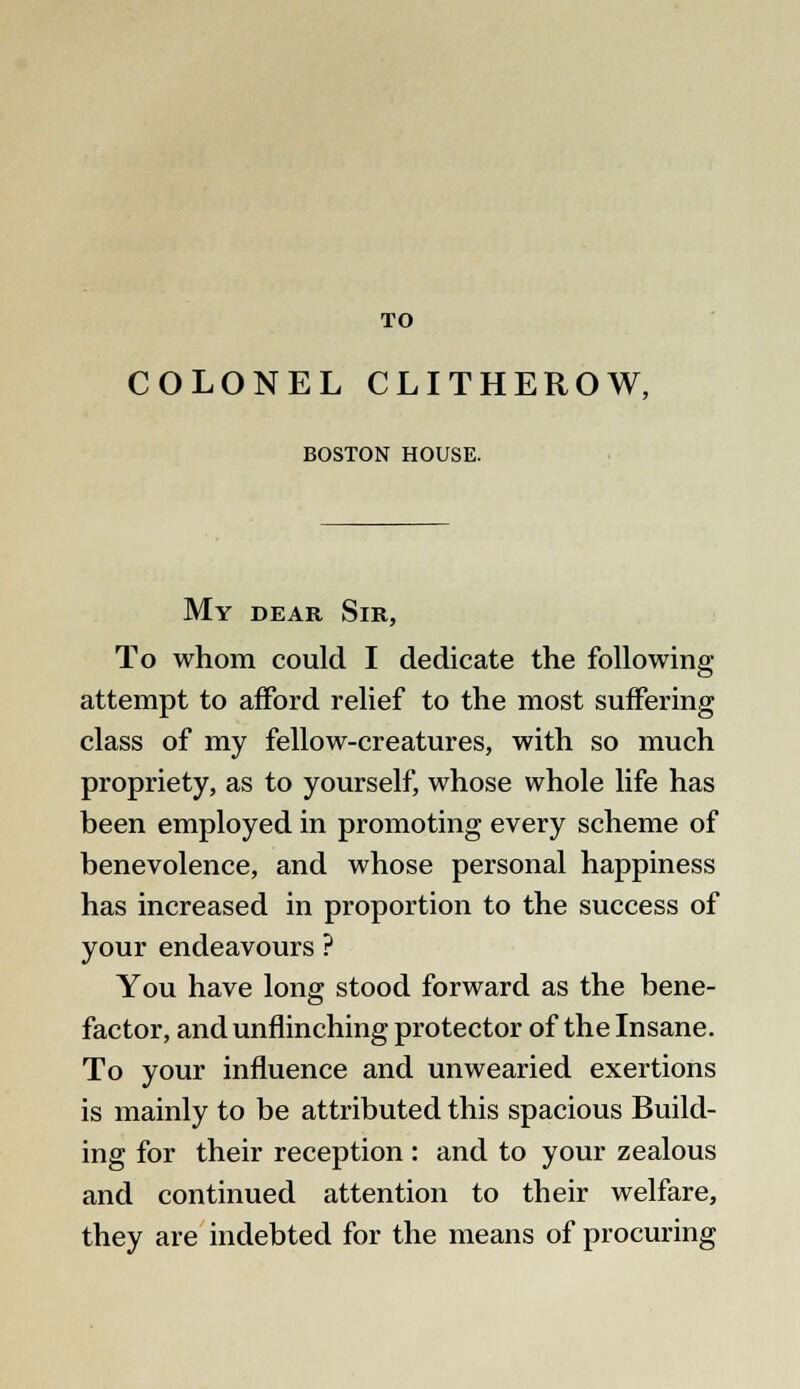 TO COLONEL CLITHEROW, BOSTON HOUSE. My dear Sir, To whom could I dedicate the following attempt to afford relief to the most suffering class of my fellow-creatures, with so much propriety, as to yourself, whose whole life has been employed in promoting every scheme of benevolence, and whose personal happiness has increased in proportion to the success of your endeavours ? You have long stood forward as the bene- factor, and unflinching protector of the Insane. To your influence and unwearied exertions is mainly to be attributed this spacious Build- ing for their reception : and to your zealous and continued attention to their welfare, they are indebted for the means of procuring