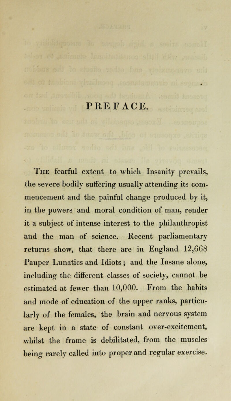 PREFACE. The fearful extent to which Insanity prevails, the severe bodily suffering usually attending its com- mencement and the painful change produced by it, in the powers and moral condition of man, render it a subject of intense interest to the philanthropist and the man of science. Recent parliamentary returns show, that there are in England 12,668 Pauper Lunatics and Idiots; and the Insane alone, including the different classes of society, cannot be estimated at fewer than 10,000. From the habits and mode of education of the upper ranks, particu- larly of the females, the brain and nervous system are kept in a state of constant over-excitement, whilst the frame is debilitated, from the muscles being rarely called into proper and regular exercise.