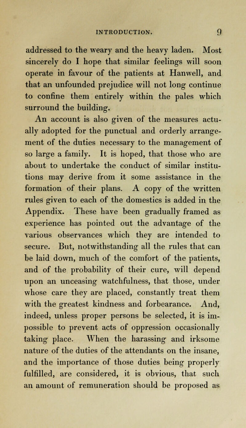 addressed to the weary and the heavy laden. Most sincerely do I hope that similar feelings will soon operate in favour of the patients at Hanwell, and that an unfounded prejudice will not long continue to confine them entirely within the pales which surround the building. An account is also given of the measures actu- ally adopted for the punctual and orderly arrange- ment of the duties necessary to the management of so large a family. It is hoped, that those who are about to undertake the conduct of similar institu- tions may derive from it some assistance in the formation of their plans. A copy of the written rules given to each of the domestics is added in the Appendix. These have been gradually framed as experience has pointed out the advantage of the various observances which they are intended to secure. But, notwithstanding all the rules that can be laid down, much of the comfort of the patients, and of the probability of their cure, will depend upon an unceasing watchfulness, that those, under whose care they are placed, constantly treat them with the greatest kindness and forbearance. And, indeed, unless proper persons be selected, it is im- possible to prevent acts of oppression occasionally taking place. When the harassing and irksome nature of the duties of the attendants on the insane, and the importance of those duties being properly fulfilled, are considered, it is obvious, that such an amount of remuneration should be proposed as