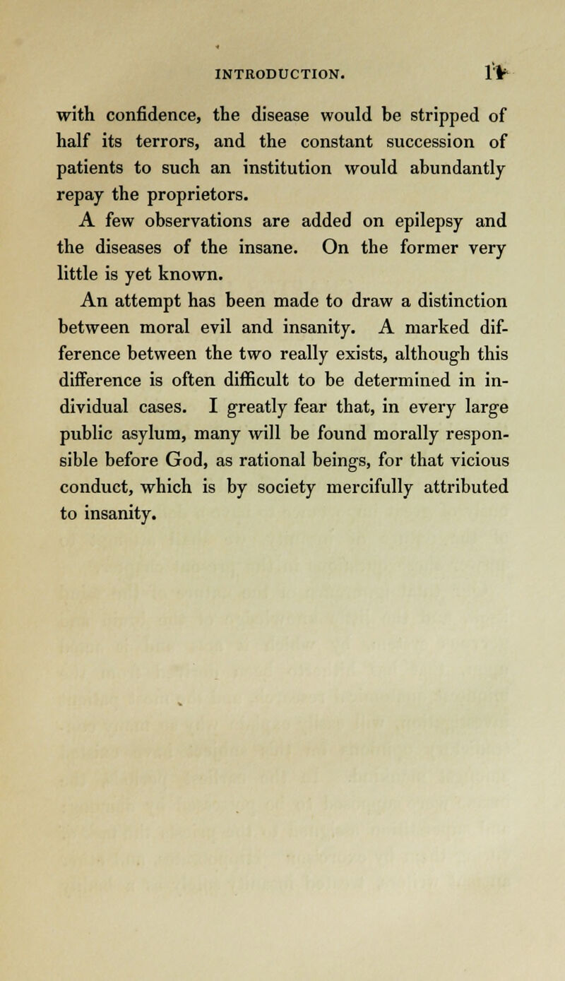 with confidence, the disease would be stripped of half its terrors, and the constant succession of patients to such an institution would abundantly repay the proprietors. A few observations are added on epilepsy and the diseases of the insane. On the former very little is yet known. An attempt has been made to draw a distinction between moral evil and insanity. A marked dif- ference between the two really exists, although this difference is often difficult to be determined in in- dividual cases. I greatly fear that, in every large public asylum, many will be found morally respon- sible before God, as rational beings, for that vicious conduct, which is by society mercifully attributed to insanity.