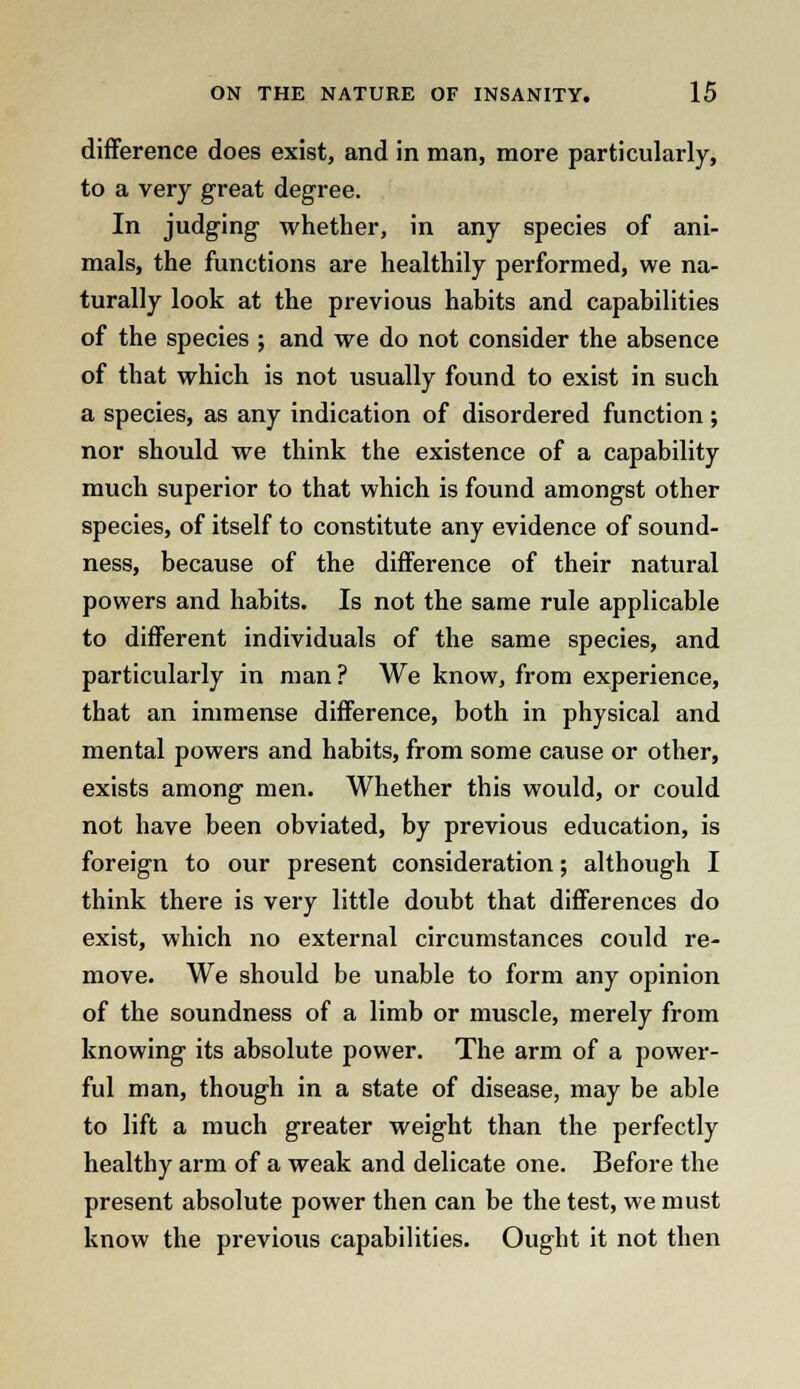 difference does exist, and in man, more particularly, to a very great degree. In judging whether, in any species of ani- mals, the functions are healthily performed, we na- turally look at the previous habits and capabilities of the species ; and we do not consider the absence of that which is not usually found to exist in such a species, as any indication of disordered function ; nor should we think the existence of a capability much superior to that which is found amongst other species, of itself to constitute any evidence of sound- ness, because of the difference of their natural powers and habits. Is not the same rule applicable to different individuals of the same species, and particularly in man? We know, from experience, that an immense difference, both in physical and mental powers and habits, from some cause or other, exists among men. Whether this would, or could not have been obviated, by previous education, is foreign to our present consideration; although I think there is very little doubt that differences do exist, which no external circumstances could re- move. We should be unable to form any opinion of the soundness of a limb or muscle, merely from knowing its absolute power. The arm of a power- ful man, though in a state of disease, may be able to lift a much greater weight than the perfectly healthy arm of a weak and delicate one. Before the present absolute power then can be the test, we must know the previous capabilities. Ought it not then