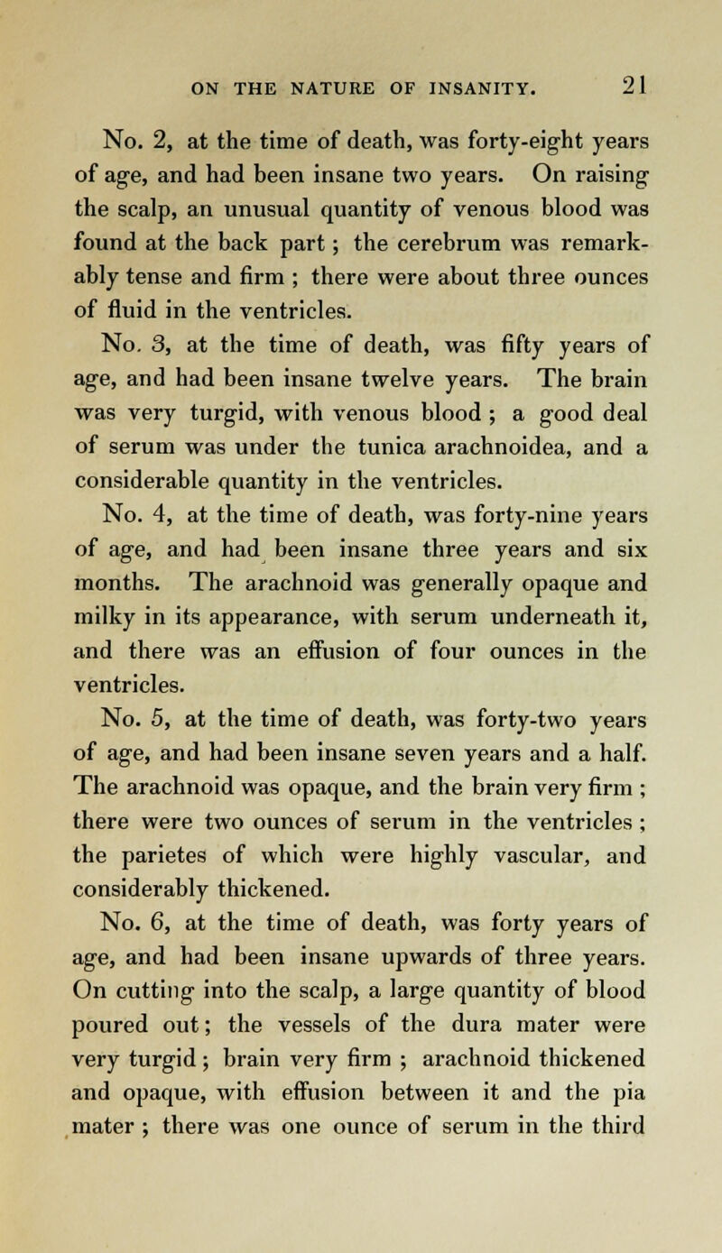 No. 2, at the time of death, was forty-eight years of age, and had been insane two years. On raising the scalp, an unusual quantity of venous blood was found at the back part; the cerebrum was remark- ably tense and firm ; there were about three ounces of fluid in the ventricles. No. 3, at the time of death, was fifty years of age, and had been insane twelve years. The brain was very turgid, with venous blood ; a good deal of serum was under the tunica arachnoidea, and a considerable quantity in the ventricles. No. 4, at the time of death, was forty-nine years of age, and had been insane three years and six months. The arachnoid was generally opaque and milky in its appearance, with serum underneath it, and there was an effusion of four ounces in the ventricles. No. 5, at the time of death, was forty-two years of age, and had been insane seven years and a half. The arachnoid was opaque, and the brain very firm ; there were two ounces of serum in the ventricles ; the parietes of which were highly vascular, and considerably thickened. No. 6, at the time of death, was forty years of age, and had been insane upwards of three years. On cutting into the scalp, a large quantity of blood poured out; the vessels of the dura mater were very turgid ; brain very firm ; arachnoid thickened and opaque, with effusion between it and the pia mater ; there was one ounce of serum in the third