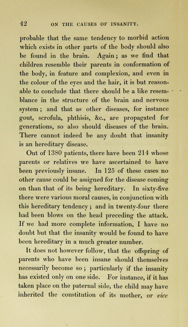 probable that the same tendency to morbid action which exists in other parts of the body should also be found in the brain. Again; as we find that children resemble their parents in conformation of the body, in feature and complexion, and even in the colour of the eyes and the hair, it is but reason- able to conclude that there should be a like resem- blance in the structure of the brain and nervous system ; and that as other diseases, for instance gout, scrofula, phthisis, &c, are propagated for generations, so also should diseases of the brain. There cannot indeed be any doubt that insanity is an hereditary disease. Out of 1380 patients, there have been 214 whose parents or relatives we have ascertained to have been previously insane. In 125 of these cases no other cause could be assigned for the disease coming on than that of its being hereditary. In sixty-five there were various moral causes, in conjunction with this hereditary tendency ; and in twenty-four there had been blows on the head preceding the attack. If we had more complete information, I have no doubt but that the insanity would be found to have been hereditary in a much greater number. It does not however follow, that the offspring of parents who have been insane should themselves necessarily become so ; particularly if the insanity has existed only on one side. For instance, if it has taken place on the paternal side, the child may have inherited the constitution of its mother, or vice