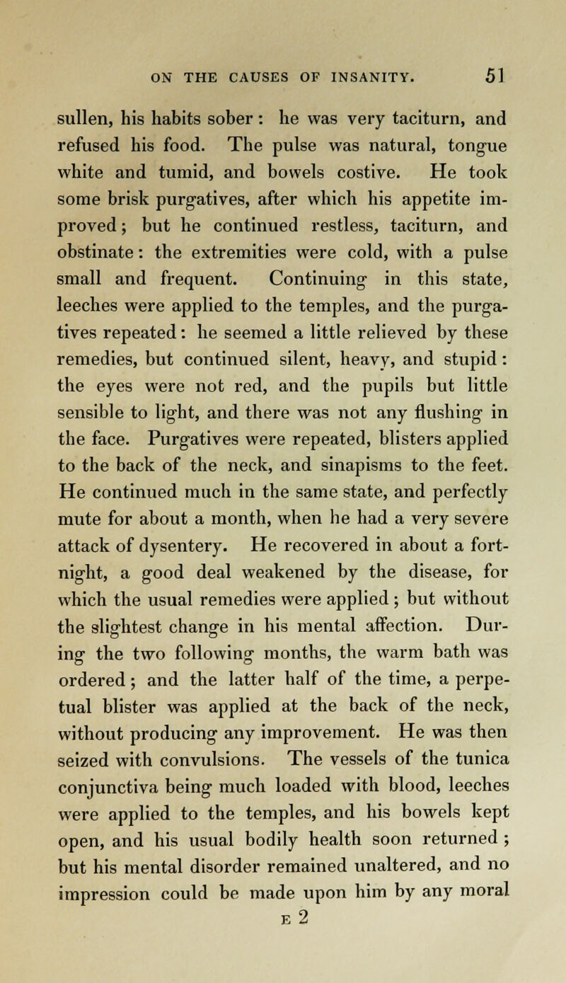 sullen, his habits sober : he was very taciturn, and refused his food. The pulse was natural, tongue white and tumid, and bowels costive. He took some brisk purgatives, after which his appetite im- proved ; but he continued restless, taciturn, and obstinate: the extremities were cold, with a pulse small and frequent. Continuing in this state, leeches were applied to the temples, and the purga- tives repeated: he seemed a little relieved by these remedies, but continued silent, heavy, and stupid: the eyes were not red, and the pupils but little sensible to light, and there was not any flushing in the face. Purgatives were repeated, blisters applied to the back of the neck, and sinapisms to the feet. He continued much in the same state, and perfectly mute for about a month, when he had a very severe attack of dysentery. He recovered in about a fort- night, a good deal weakened by the disease, for which the usual remedies were applied ; but without the slightest change in his mental affection. Dur- ing the two following months, the warm bath was ordered; and the latter half of the time, a perpe- tual blister was applied at the back of the neck, without producing any improvement. He was then seized with convulsions. The vessels of the tunica conjunctiva being much loaded with blood, leeches were applied to the temples, and his bowels kept open, and his usual bodily health soon returned ; but his mental disorder remained unaltered, and no impression could be made upon him by any moral e2