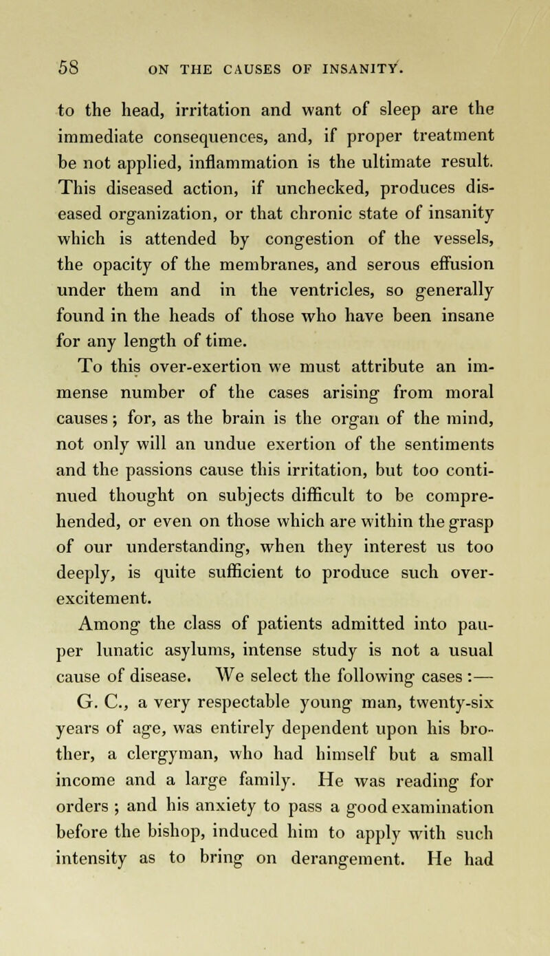 to the head, irritation and want of sleep are the immediate consequences, and, if proper treatment be not applied, inflammation is the ultimate result. This diseased action, if unchecked, produces dis- eased organization, or that chronic state of insanity which is attended by congestion of the vessels, the opacity of the membranes, and serous effusion under them and in the ventricles, so generally found in the heads of those who have been insane for any length of time. To this over-exertion we must attribute an im- mense number of the cases arising from moral causes; for, as the brain is the organ of the mind, not only will an undue exertion of the sentiments and the passions cause this irritation, but too conti- nued thought on subjects difficult to be compre- hended, or even on those which are within the grasp of our understanding, when they interest us too deeply, is quite sufficient to produce such over- excitement. Among the class of patients admitted into pau- per lunatic asylums, intense study is not a usual cause of disease. We select the following cases :— G. C, a very respectable young man, twenty-six years of age, was entirely dependent upon his bro- ther, a clergyman, who had himself but a small income and a large family. He was reading for orders ; and his anxiety to pass a good examination before the bishop, induced him to apply with such intensity as to bring on derangement. He had