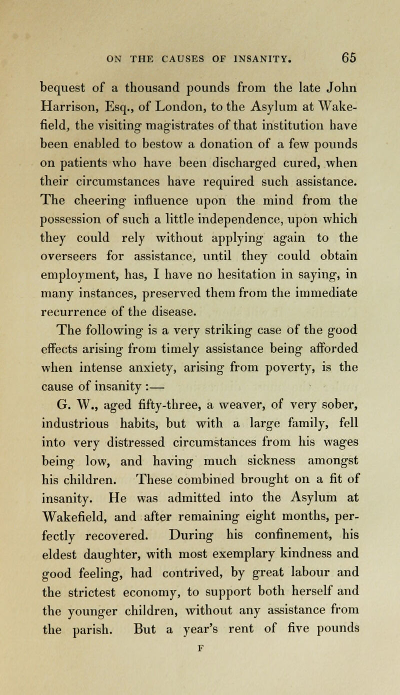 bequest of a thousand pounds from the late John Harrison, Esq., of London, to the Asylum at Wake- field, the visiting magistrates of that institution have been enabled to bestow a donation of a few pounds on patients who have been discharged cured, when their circumstances have required such assistance. The cheering influence upon the mind from the possession of such a little independence, upon which they could rely without applying again to the overseers for assistance, until they could obtain employment, has, I have no hesitation in saying, in many instances, preserved them from the immediate recurrence of the disease. The following is a very striking case of the good effects arising from timely assistance being afforded when intense anxiety, arising from poverty, is the cause of insanity :— G. W., aged fifty-three, a weaver, of very sober, industrious habits, but with a large family, fell into very distressed circumstances from his wages being low, and having much sickness amongst his children. These combined brought on a fit of insanity. He was admitted into the Asylum at Wakefield, and after remaining eight months, per- fectly recovered. During his confinement, his eldest daughter, with most exemplary kindness and good feeling, had contrived, by great labour and the strictest economy, to support both herself and the younger children, without any assistance from the parish. But a year's rent of five pounds F