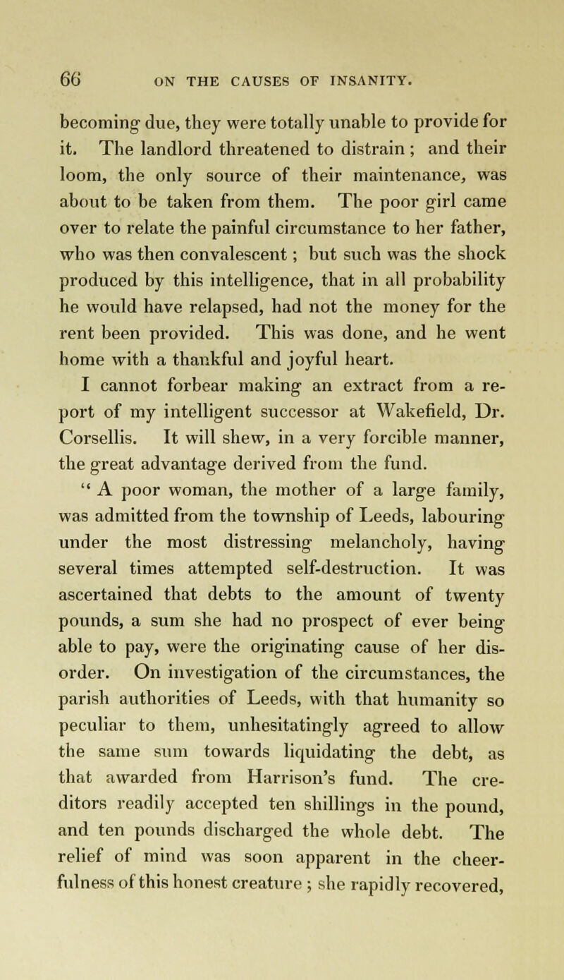 becoming due, they were totally unable to provide for it. The landlord threatened to distrain ; and their loom, the only source of their maintenance, was about to be taken from them. The poor girl came over to relate the painful circumstance to her father, who was then convalescent; but such was the shock produced by this intelligence, that in all probability he would have relapsed, had not the money for the rent been provided. This was done, and he went home with a thankful and joyful heart. I cannot forbear making an extract from a re- port of my intelligent successor at Wakefield, Dr. Corsellis. It will shew, in a very forcible manner, the great advantage derived from the fund.  A poor woman, the mother of a large family, was admitted from the township of Leeds, labouring under the most distressing melancholy, having several times attempted self-destruction. It was ascertained that debts to the amount of twenty pounds, a sum she had no prospect of ever being able to pay, were the originating cause of her dis- order. On investigation of the circumstances, the parish authorities of Leeds, with that humanity so peculiar to them, unhesitatingly agreed to allow the same sum towards liquidating the debt, as that awarded from Harrison's fund. The cre- ditors readily accepted ten shillings in the pound, and ten pounds discharged the whole debt. The relief of mind was soon apparent in the cheer- fulness of this honest creature ; she rapidly recovered,