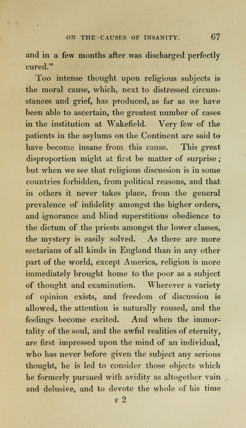 and in a few months after was discharged perfectly cured. Too intense thought upon religious subjects is the moral cause, which, next to distressed circum- stances and grief, has produced, as far as we have been able to ascertain, the greatest number of cases in the institution at Wakefield. Very few of the patients in the asylums on the Continent are said to have become insane from this cause. This great disproportion might at first be matter of surprise; but when we see that religious discussion is in some countries forbidden, from political reasons, and that in others it never takes place, from the general prevalence of infidelity amongst the higher orders, and ignorance and blind superstitious obedience to the dictum of the priests amongst the lower classes, the mystery is easily solved. As there are more sectarians of all kinds in England than in any other part of the world, except America, religion is more immediately brought home to the poor as a subject of thought and examination. Wherever a variety of opinion exists, and freedom of discussion is allowed, the attention is naturally roused, and the feelings become excited. And when the immor- tality of the soul, and the awful realities of eternity, are first impressed upon the mind of an individual, who has never before given the subject any serious thought, he is led to consider those objects which he formerly pursued with avidity as altogether vain and delusive, and to devote the whole of his time f2