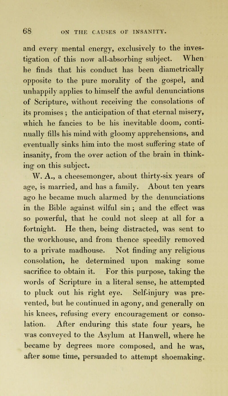 and every mental energy, exclusively to the inves- tigation of this now all-absorbing subject. When he finds that his conduct has been diametrically opposite to the pure morality of the gospel, and unhappily applies to himself the awful denunciations of Scripture, without receiving the consolations of its promises ; the anticipation of that eternal misery, which he fancies to be his inevitable doom, conti- nually fills his mind with gloomy apprehensions, and eventually sinks him into the most suffering state of insanity, from the over action of the brain in think- ing on this subject. W. A., a cheesemonger, about thirty-six years of age, is married, and has a family. About ten years ago he became much alarmed by the denunciations in the Bible against wilful sin ; and the effect was so powerful, that he could not sleep at all for a fortnight. He then, being distracted, was sent to the workhouse, and from thence speedily removed to a private madhouse. Not finding any religious consolation, he determined upon making some sacrifice to obtain it. For this purpose, taking the words of Scripture in a literal sense, he attempted to pluck out his right eye. Self-injury was pre- vented, but he continued in agony, and generally on his knees, refusing every encouragement or conso- lation. After enduring this state four years, he was conveyed to the Asylum at Han well, where he became by degrees more composed, and he was, after some time, persuaded to attempt shoemaking.