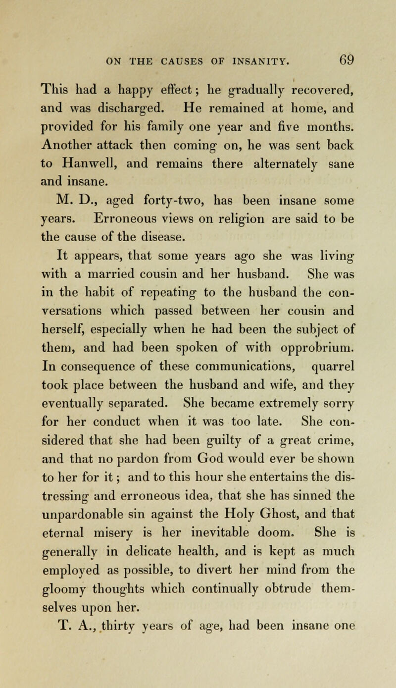 This had a happy effect; he gradually recovered, and was discharged. He remained at home, and provided for his family one year and five months. Another attack then coming on, he was sent back to Hanwell, and remains there alternately sane and insane. M. D., aged forty-two, has been insane some years. Erroneous views on religion are said to be the cause of the disease. It appears, that some years ago she was living with a married cousin and her husband. She was in the habit of repeating to the husband the con- versations which passed between her cousin and herself, especially when he had been the subject of them, and had been spoken of with opprobrium. In consequence of these communications, quarrel took place between the husband and wife, and they eventually separated. She became extremely sorry for her conduct when it was too late. She con- sidered that she had been guilty of a great crime, and that no pardon from God would ever be shown to her for it; and to this hour she entertains the dis- tressing and erroneous idea, that she has sinned the unpardonable sin against the Holy Ghost, and that eternal misery is her inevitable doom. She is generally in delicate health, and is kept as much employed as possible, to divert her mind from the gloomy thoughts which continually obtrude them- selves upon her. T. A., thirty years of age, had been insane one