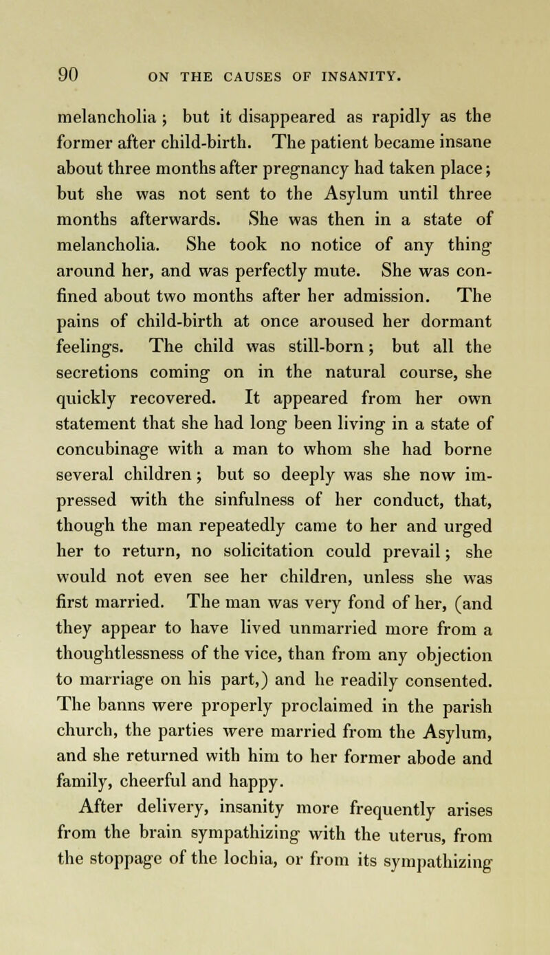 melancholia ; but it disappeared as rapidly as the former after child-birth. The patient became insane about three months after pregnancy had taken place; but she was not sent to the Asylum until three months afterwards. She was then in a state of melancholia. She took no notice of any thing around her, and was perfectly mute. She was con- fined about two months after her admission. The pains of child-birth at once aroused her dormant feelings. The child was still-born; but all the secretions coming on in the natural course, she quickly recovered. It appeared from her own statement that she had long been living in a state of concubinage with a man to whom she had borne several children; but so deeply was she now im- pressed with the sinfulness of her conduct, that, though the man repeatedly came to her and urged her to return, no solicitation could prevail; she would not even see her children, unless she was first married. The man was very fond of her, (and they appear to have lived unmarried more from a thoughtlessness of the vice, than from any objection to marriage on his part,) and he readily consented. The banns were properly proclaimed in the parish church, the parties were married from the Asylum, and she returned with him to her former abode and family, cheerful and happy. After delivery, insanity more frequently arises from the brain sympathizing with the uterus, from the stoppage of the lochia, or from its sympathizing