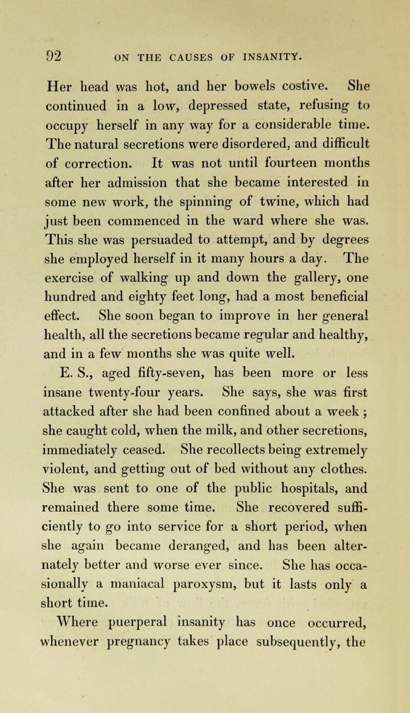 Her head was hot, and her bowels costive. She continued in a low, depressed state, refusing to occupy herself in any way for a considerable time. The natural secretions were disordered, and difficult of correction. It was not until fourteen months after her admission that she became interested in some new work, the spinning of twine, which had just been commenced in the ward where she was. This she was persuaded to attempt, and by degrees she employed herself in it many hours a day. The exercise of walking up and down the gallery, one hundred and eighty feet long, had a most beneficial effect. She soon began to improve in her general health, all the secretions became regular and healthy, and in a few months she was quite well. E. S., aged fifty-seven, has been more or less insane twenty-four years. She says, she was first attacked after she had been confined about a week ; she caught cold, when the milk, and other secretions, immediately ceased. She recollects being extremely violent, and getting out of bed without any clothes. She was sent to one of the public hospitals, and remained there some time. She recovered suffi- ciently to go into service for a short period, when she again became deranged, and has been alter- nately better and worse ever since. She has occa- sionally a maniacal paroxysm, but it lasts only a short time. Where puerperal insanity has once occurred, whenever pregnancy takes place subsequently, the