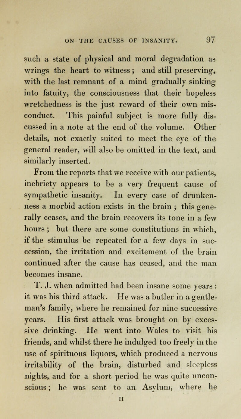 such a state of physical and moral degradation as wrings the heart to witness; and still preserving, with the last remnant of a mind gradually sinking into fatuity, the consciousness that their hopeless wretchedness is the just reward of their own mis- conduct. This painful subject is more fully dis- cussed in a note at the end of the volume. Other details, not exactly suited to meet the eye of the general reader, will also be omitted in the text, and similarly inserted. From the reports that we receive with our patients, inebriety appears to be a very frequent cause of sympathetic insanity. In every case of drunken- ness a morbid action exists in the brain ; this gene- rally ceases, and the brain recovers its tone in a few hours ; but there are some constitutions in which, if the stimulus be repeated for a few days in suc- cession, the irritation and excitement of the brain continued after the cause has ceased, and the man becomes insane. T. J. when admitted had been insane some years: it was his third attack. He was a butler in a gentle- man's family, where he remained for nine successive years. His first attack was brought on by exces- sive drinking. He went into Wales to visit his friends, and whilst there he indulged too freely in the use of spirituous liquors, which produced a nervous irritability of the brain, disturbed and sleepless nights, and for a short period he was quite uncon- scious ; he was sent to an Asylum, where he H