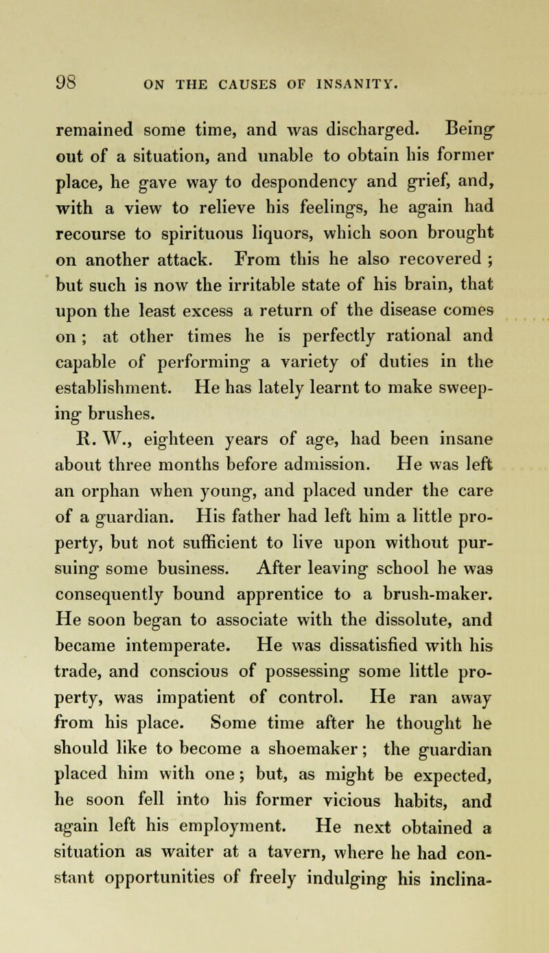 remained some time, and was discharged. Being out of a situation, and unable to obtain his former place, he gave way to despondency and grief, and, with a view to relieve his feelings, he again had recourse to spirituous liquors, which soon brought on another attack. From this he also recovered ; but such is now the irritable state of his brain, that upon the least excess a return of the disease comes on; at other times he is perfectly rational and capable of performing a variety of duties in the establishment. He has lately learnt to make sweep- ing brushes. R. W., eighteen years of age, had been insane about three months before admission. He was left an orphan when young, and placed under the care of a guardian. His father had left him a little pro- perty, but not sufficient to live upon without pur- suing some business. After leaving school he was consequently bound apprentice to a brush-maker. He soon began to associate with the dissolute, and became intemperate. He was dissatisfied with his trade, and conscious of possessing some little pro- perty, was impatient of control. He ran away from his place. Some time after he thought he should like to become a shoemaker; the guardian placed him with one; but, as might be expected, he soon fell into his former vicious habits, and again left his employment. He next obtained a situation as waiter at a tavern, where he had con- stant opportunities of freely indulging his inclina-