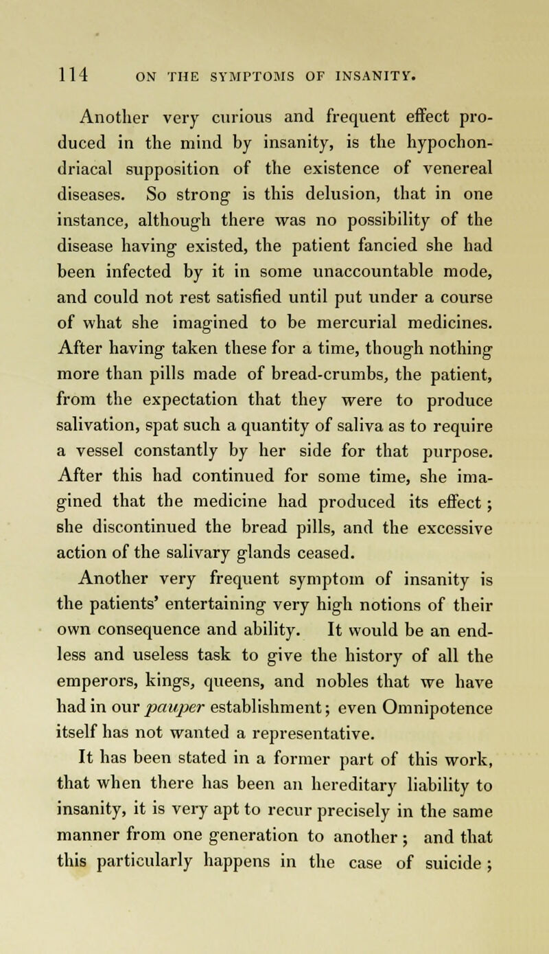 Another very curious and frequent effect pro- duced in the mind by insanity, is the hypochon- driacal supposition of the existence of venereal diseases. So strong is this delusion, that in one instance, although there was no possibility of the disease having existed, the patient fancied she had been infected by it in some unaccountable mode, and could not rest satisfied until put under a course of what she imagined to be mercurial medicines. After having taken these for a time, though nothing more than pills made of bread-crumbs, the patient, from the expectation that they were to produce salivation, spat such a quantity of saliva as to require a vessel constantly by her side for that purpose. After this had continued for some time, she ima- gined that the medicine had produced its effect; she discontinued the bread pills, and the excessive action of the salivary glands ceased. Another very frequent symptom of insanity is the patients' entertaining very high notions of their own consequence and ability. It would be an end- less and useless task to give the history of all the emperors, kings, queens, and nobles that we have had in our pauper establishment; even Omnipotence itself has not wanted a representative. It has been stated in a former part of this work, that when there has been an hereditary liability to insanity, it is very apt to recur precisely in the same manner from one generation to another ; and that this particularly happens in the case of suicide ;