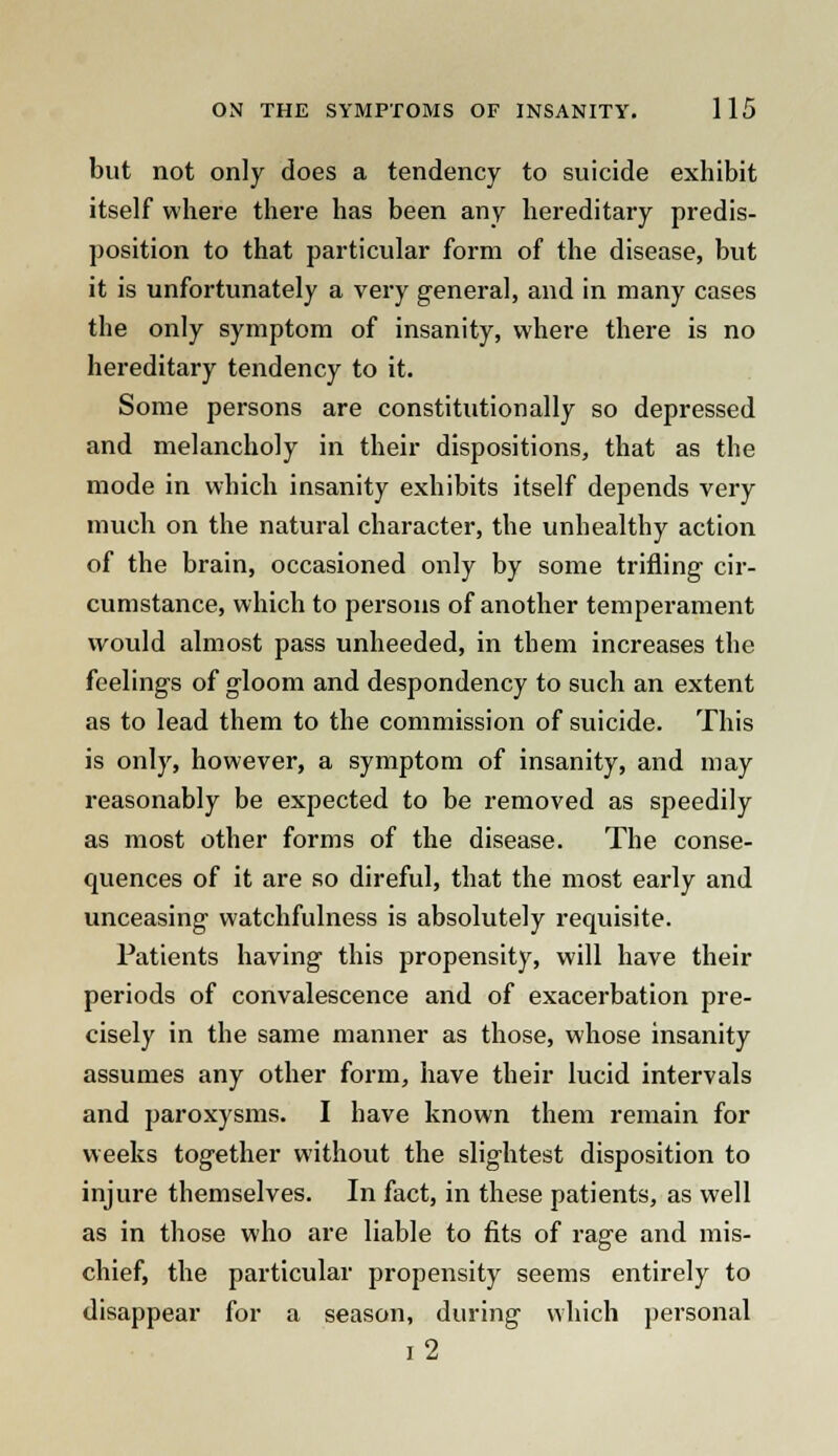 but not only does a tendency to suicide exhibit itself where there has been any hereditary predis- position to that particular form of the disease, but it is unfortunately a very general, and in many cases the only symptom of insanity, where there is no hereditary tendency to it. Some persons are constitutionally so depressed and melancholy in their dispositions, that as the mode in which insanity exhibits itself depends very much on the natural character, the unhealthy action of the brain, occasioned only by some trifling cir- cumstance, which to persons of another temperament would almost pass unheeded, in them increases the feelings of gloom and despondency to such an extent as to lead them to the commission of suicide. This is only, however, a symptom of insanity, and may reasonably be expected to be removed as speedily as most other forms of the disease. The conse- quences of it are so direful, that the most early and unceasing watchfulness is absolutely requisite. Patients having this propensity, will have their periods of convalescence and of exacerbation pre- cisely in the same manner as those, whose insanity assumes any other form, have their lucid intervals and paroxysms. I have known them remain for weeks together without the slightest disposition to injure themselves. In fact, in these patients, as well as in those who are liable to fits of rage and mis- chief, the particular propensity seems entirely to disappear for a season, during which personal i2