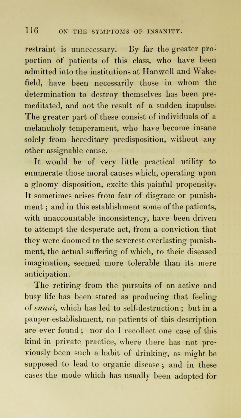 restraint is unnecessary. By far the greater pro- portion of patients of this class, who have been admitted into the institutions at Hanwell and Wake- field, have been necessarily those in whom the determination to destroy themselves has been pre- meditated, and not the result of a sudden impulse. The greater part of these consist of individuals of a melancholy temperament, who have become insane solely from hereditary predisposition, without any other assignable cause. It would be of very little practical utility to enumerate those moral causes which, operating upon a gloomy disposition, excite this painful propensity. It sometimes arises from fear of disgrace or punish- ment ; and in this establishment some of the patients, with unaccountable inconsistency, have been driven to attempt the desperate act, from a conviction that they were doomed to the severest everlasting punish- ment, the actual suffering of which, to their diseased imagination, seemed more tolerable than its mere anticipation. The retiring from the pursuits of an active and busy life has been stated as producing that feeling of ennui, which has led to self-destruction; but in a pauper establishment, no patients of this description are ever found; nor do I recollect one case of this kind in private practice, where there has not pre- viously been such a habit of drinking, as might be supposed to lead to organic disease ; and in these cases the mode which has usually been adopted for