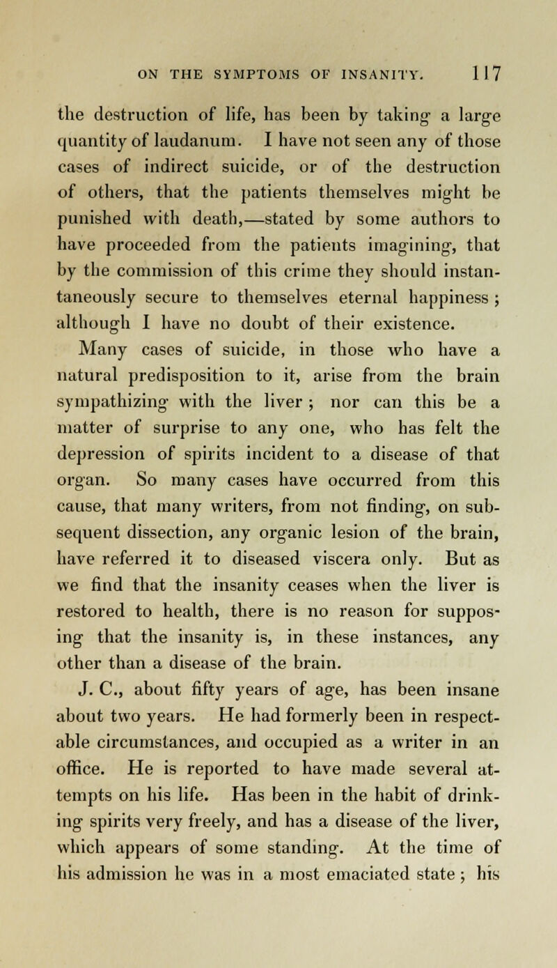 the destruction of life, has been by taking a large quantity of laudanum. I have not seen any of those cases of indirect suicide, or of the destruction of others, that the patients themselves might be punished with death,—stated by some authors to have proceeded from the patieuts imagining, that by the commission of this crime they should instan- taneously secure to themselves eternal happiness ; although I have no doubt of their existence. Many cases of suicide, in those who have a natural predisposition to it, arise from the brain sympathizing with the liver ; nor can this be a matter of surprise to any one, who has felt the depression of spirits incident to a disease of that organ. So many cases have occurred from this cause, that many writers, from not finding, on sub- sequent dissection, any organic lesion of the brain, have referred it to diseased viscera only. But as we find that the insanity ceases when the liver is restored to health, there is no reason for suppos- ing that the insanity is, in these instances, any other than a disease of the brain. J. C, about fifty years of age, has been insane about two years. He had formerly been in respect- able circumstances, and occupied as a writer in an office. He is reported to have made several at- tempts on his life. Has been in the habit of drink- ing spirits very freely, and has a disease of the liver, which appears of some standing. At the time of his admission he was in a most emaciated state ; his