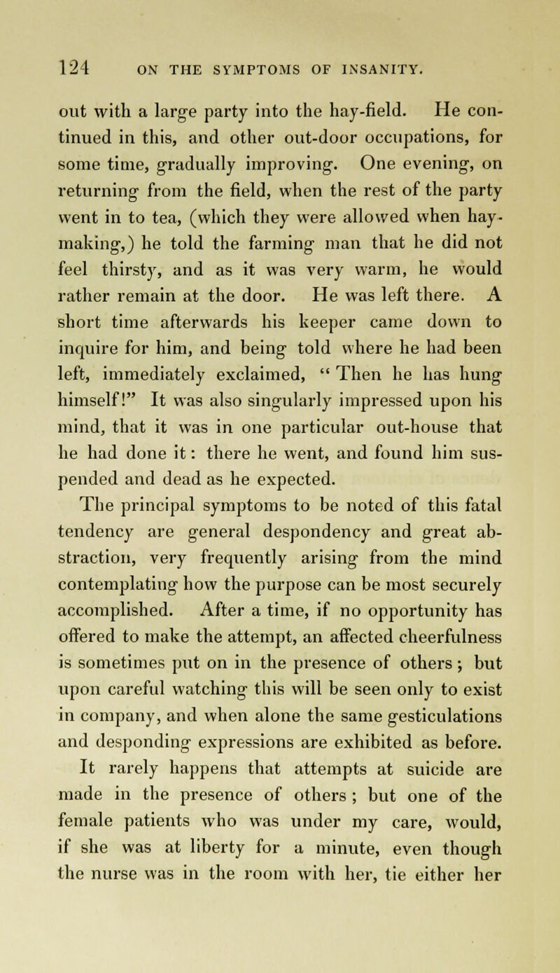 out with a large party into the hay-field. He con- tinued in this, and other out-door occupations, for some time, gradually improving. One evening, on returning from the field, when the rest of the party went in to tea, (which they were allowed when hay- making,) he told the farming man that he did not feel thirsty, and as it was very warm, he would rather remain at the door. He was left there. A short time afterwards his keeper came down to inquire for him, and being told where he had been left, immediately exclaimed,  Then he has hung himself! It was also singularly impressed upon his mind, that it was in one particular out-house that he had done it: there he went, and found him sus- pended and dead as he expected. The principal symptoms to be noted of this fatal tendency are general despondency and great ab- straction, very frequently arising from the mind contemplating how the purpose can be most securely accomplished. After a time, if no opportunity has offered to make the attempt, an affected cheerfulness is sometimes put on in the presence of others; but upon careful watching this will be seen only to exist in company, and when alone the same gesticulations and desponding expressions are exhibited as before. It rarely happens that attempts at suicide are made in the presence of others ; but one of the female patients who was under my care, would, if she was at liberty for a minute, even though the nurse was in the room with her, tie either her