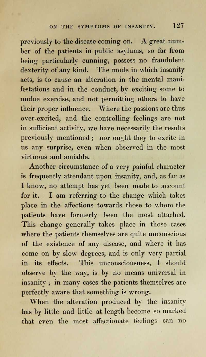 previously to the disease coming on. A great num- ber of the patients in public asylums, so far from being particularly cunning, possess no fraudulent dexterity of any kind. The mode in which insanity acts, is to cause an alteration in the mental mani- festations and in the conduct, by exciting some to undue exercise, and not permitting others to have their proper influence. Where the passions are thus over-excited, and the controlling feelings are not in sufficient activity, we have necessarily the residts previously mentioned ; nor ought they to excite in us any surprise, even when observed in the most virtuous and amiable. Another circumstance of a very painful character is frequently attendant upon insanity, and, as far as I know, no attempt has yet been made to account for it. I am referring to the change which takes place in the affections towards those to whom the patients have formerly been the most attached. This change generally takes place in those cases where the patients themselves are quite unconscious of the existence of any disease, and where it has come on by slow degrees, and is only very partial in its effects. This unconsciousness, I should observe by the way, is by no means universal in insanity ; in many cases the patients themselves are perfectly aware that something is wrong. When the alteration produced by the insanity has by little and little at length become so marked that even the most affectionate feelings can no