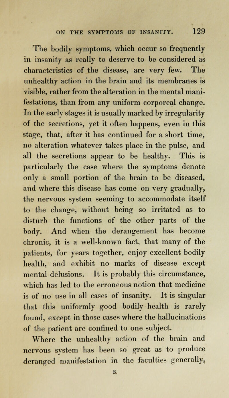 The bodily symptoms, which occur so frequently in insanity as really to deserve to be considered as characteristics of the disease, are very few. The unhealthy action in the brain and its membranes is visible, rather from the alteration in the mental mani- festations, than from any uniform corporeal change. In the early stages it is usually marked by irregularity of the secretions, yet it often happens, even in this stage, that, after it has continued for a short time, no alteration whatever takes place in the pulse, and all the secretions appear to be healthy. This is particularly the case where the symptoms denote only a small portion of the brain to be diseased, and where this disease has come on very gradually, the nervous system seeming to accommodate itself to the change, without being so irritated as to disturb the functions of the other parts of the body. And when the derangement has become chronic, it is a well-known fact, that many of the patients, for years together, enjoy excellent bodily health, and exhibit no marks of disease except mental delusions. It is probably this circumstance, which has led to the erroneous notion that medicine is of no use in all cases of insanity. It is singular that this uniformly good bodily health is rarely found, except in those cases where the hallucinations of the patient are confined to one subject. Where the unhealthy action of the brain and nervous system has been so great as to produce deranged manifestation in the faculties generally, K