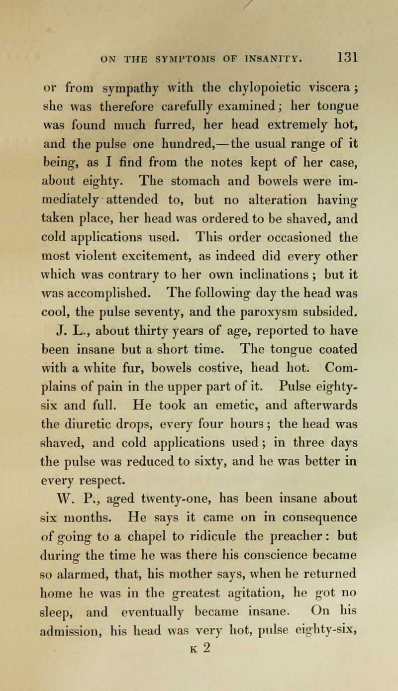 or from sympathy with the chylopoietic viscera ; she was therefore carefully examined; her tongue was found much furred, her head extremely hot, and the pulse one hundred,—the usual range of it being, as I find from the notes kept of her case, about eighty. The stomach and bowels were im- mediately attended to, but no alteration having taken place, her head was ordered to be shaved, and cold applications used. This order occasioned the most violent excitement, as indeed did every other which was contrary to her own inclinations ; but it was accomplished. The following day the head was cool, the pulse seventy, and the paroxysm subsided. J. L., about thirty years of age, reported to have been insane but a short time. The tongue coated with a white fur, bowels costive, head hot. Com- plains of pain in the upper part of it. Pulse eighty- six and full. He took an emetic, and afterwards the diuretic drops, every four hours; the head was shaved, and cold applications used ; in three days the pulse was reduced to sixty, and he was better in every respect. W. P., aged twenty-one, has been insane about six months. He says it came on in consequence of going to a chapel to ridicule the preacher: but during the time he was there his conscience became so alarmed, that, his mother says, when he returned home he was in the greatest agitation, he got no sleep, and eventually became insane. On his admission, his head was very hot, pulse eighty-six, k2