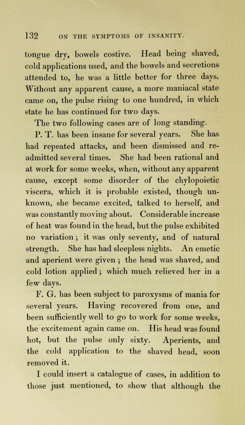 tongue dry, bowels costive. Head being shaved, cold applications used, and the bowels and secretions attended to, he was a little better for three days. Without any apparent cause, a more maniacal state came on, the pulse rising to one hundred, in which state he has continued for two days. The two following cases are of long standing. P. T. has been insane for several years. She has had repeated attacks, and been dismissed and re- admitted several times. She had been rational and at work for some weeks, when, without any apparent cause, except some disorder of the chylopoietic viscera, which it is probable existed, though un- known, she became excited, talked to herself, and was constantly moving about. Considerable increase of heat was found in the head, but the pulse exhibited no variation ; it was only seventy, and of natural strength. She has had sleepless nights. An emetic and aperient were given ; the head was shaved, and cold lotion applied; which much relieved her in a few days. F. G. has been subject to paroxysms of mania for several years. Having recovered from one, and been sufficiently well to go to work for some weeks, the excitement again came on. His head was found hot, but the pulse only sixty. Aperients, and the cold application to the shaved head, soon removed it. I could insert a catalogue of cases, in addition to those just mentioned, to show that although the