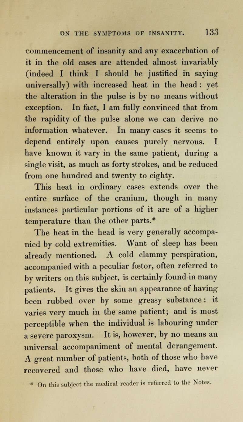 commencement of insanity and any exacerbation of it in the old cases are attended almost invariably (indeed I think I should be justified in saying universally) with increased heat in the head : yet the alteration in the pulse is by no means without exception. In fact, I am fully convinced that from the rapidity of the pulse alone we can derive no information whatever. In many cases it seems to depend entirely upon causes purely nervous. I have known it vary in the same patient, during a single visit, as much as forty strokes, and be reduced from one hundred and twenty to eighty. This heat in ordinary cases extends over the entire surface of the cranium, though in many instances particular portions of it are of a higher temperature than the other parts.* The heat in the head is very generally accompa- nied by cold extremities. Want of sleep has been already mentioned. A cold clammy perspiration, accompanied with a peculiar foetor, often referred to by writers on this subject, is certainly found in many patients. It gives the skin an appearance of having been rubbed over by some greasy substance: it varies very much in the same patient; and is most perceptible when the individual is labouring under a severe paroxysm. It is, however, by no means an universal accompaniment of mental derangement. A great number of patients, both of those who have recovered and those who have died, have never • On this subject the medical reader is referred to the Notes.