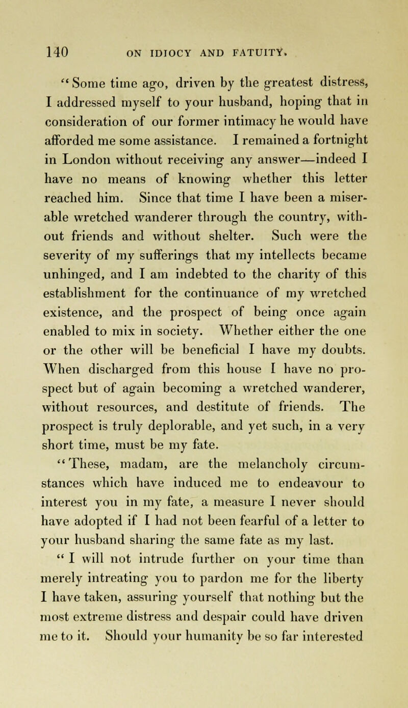  Some time ago, driven by the greatest distress, I addressed myself to your husband, hoping that in consideration of our former intimacy he would have afforded me some assistance. I remained a fortnight in London without receiving any answer—indeed I have no means of knowing whether this letter reached him. Since that time I have been a miser- able wretched wanderer through the country, with- out friends and without shelter. Such were the severity of my sufferings that my intellects became unhinged, and I am indebted to the charity of this establishment for the continuance of my wretched existence, and the prospect of being once again enabled to mix in society. Whether either the one or the other will be beneficial I have my doubts. When discharged from this house I have no pro- spect but of again becoming a wretched wanderer, without resources, and destitute of friends. The prospect is truly deplorable, and yet such, in a very short time, must be my fate.  These, madam, are the melancholy circum- stances which have induced me to endeavour to interest you in my fate, a measure I never should have adopted if I had not been fearful of a letter to your husband sharing the same fate as my last.  I will not intrude further on your time than merely intreating you to pardon me for the liberty I have taken, assuring yourself that nothing but the most extreme distress and despair could have driven me to it. Should your humanity be so far interested