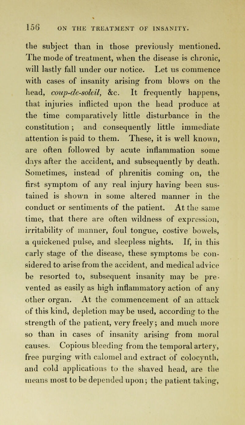 the subject than in those previously mentioned. The mode of treatment, when the disease is chronic, will lastly fall under our notice. Let us commence with cases of insanity arising1 from blows on the head, coup-de-soleil, &c. It frequently happens, that injuries inflicted upon the head produce at the time comparatively little disturbance in the constitution ; and consequently little immediate attention is paid to them. These, it is well known, are often followed by acute inflammation some days after the accident, and subsequently by death. Sometimes, instead of phrenitis coming on, the first symptom of any real injury having been sus- tained is shown in some altered manner in the conduct or sentiments of the patient. At the same time, that there are often wildness of expression, irritability of manner, foul tongue, costive bowels, a quickened pulse, and sleepless nights. If, in this early stage of the disease, these symptoms be con- sidered to arise from the accident, and medical advice be resorted to, subsequent insanity may be pre- vented as easily as high inflammatory action of any other organ. At the commencement of an attack of this kind, depletion may be used, according to the strength of the patient, very freely; and much more so than in cases of insanity arising from moral causes. Copious bleeding from the temporal artery, free purging with calomel and extract of colocynth, and cold applications to the shaved head, are the means most to be depended upon; the patient taking,
