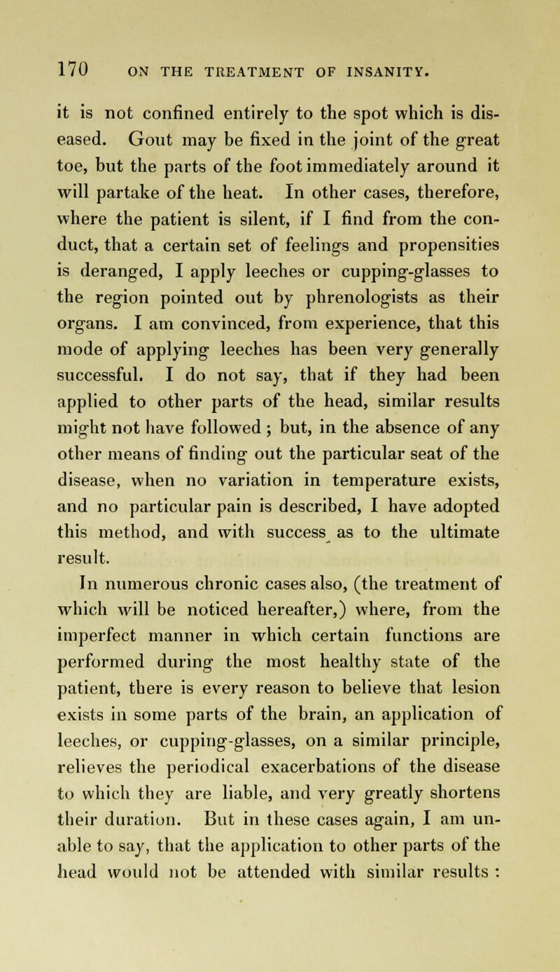 it is not confined entirely to the spot which is dis- eased. Gout may be fixed in the joint of the great toe, but the parts of the foot immediately around it will partake of the heat. In other cases, therefore, where the patient is silent, if I find from the con- duct, that a certain set of feelings and propensities is deranged, I apply leeches or cupping-glasses to the region pointed out by phrenologists as their organs. I am convinced, from experience, that this mode of applying leeches has been very generally successful. I do not say, that if they had been applied to other parts of the head, similar results might not have followed ; but, in the absence of any other means of finding out the particular seat of the disease, when no variation in temperature exists, and no particular pain is described, I have adopted this method, and with success as to the ultimate result. In numerous chronic cases also, (the treatment of which will be noticed hereafter,) where, from the imperfect manner in which certain functions are performed during the most healthy state of the patient, there is every reason to believe that lesion exists in some parts of the brain, an application of leeches, or cupping-glasses, on a similar principle, relieves the periodical exacerbations of the disease to which they are liable, and very greatly shortens their duration. But in these cases again, I am un- able to say, that the application to other parts of the head would not be attended with similar results :