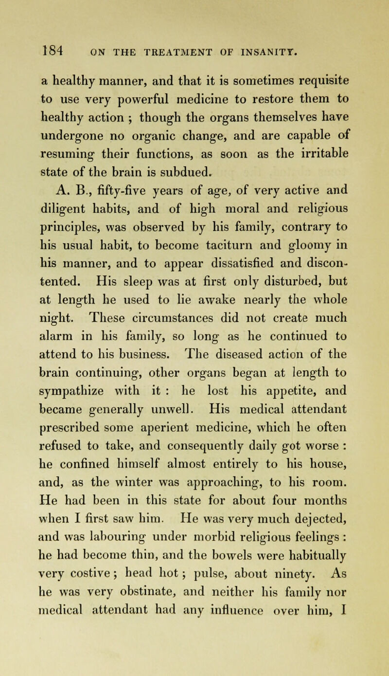 a healthy manner, and that it is sometimes requisite to use very powerful medicine to restore them to healthy action ; though the organs themselves have undergone no organic change, and are capable of resuming their functions, as soon as the irritable state of the brain is subdued. A. B., fifty-five years of age, of very active and diligent habits, and of high moral and religious principles, was observed by his family, contrary to his usual habit, to become taciturn and gloomy in his manner, and to appear dissatisfied and discon- tented. His sleep was at first only disturbed, but at length he used to lie awake nearly the whole night. These circumstances did not create much alarm in his family, so long as he continued to attend to his business. The diseased action of the brain continuing, other organs began at length to sympathize with it : he lost his appetite, and became generally unwell. His medical attendant prescribed some aperient medicine, which he often refused to take, and consequently daily got worse : he confined himself almost entirely to his house, and, as the winter was approaching, to his room. He had been in this state for about four months when I first saw him. He was very much dejected, and was labouring under morbid religious feelings : he had become thin, and the bowels were habitually very costive; head hot; pulse, about ninety. As he was very obstinate, and neither his family nor medical attendant had any influence over him, I