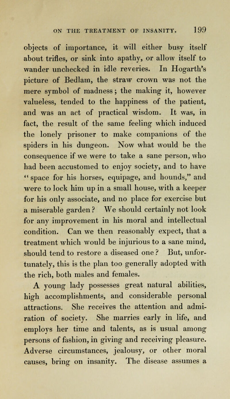 objects of importance, it will either busy itself about trifles, or sink into apathy, or allow itself to wander unchecked in idle reveries. In Hogarth's picture of Bedlam, the straw crown was not the mere symbol of madness; the making it, however valueless, tended to the happiness of the patient, and was an act of practical wisdom. It was, in fact, the result of the same feeling which induced the lonely prisoner to make companions of the spiders in his dungeon. Now what would be the consequence if we were to take a sane person, who had been accustomed to enjoy society, and to have  space for his horses, equipage, and bounds, and were to lock him up in a small house, with a keeper for his only associate, and no place for exercise but a miserable garden ? We should certainly not look for any improvement in his moral and intellectual condition. Can we then reasonably expect, that a treatment which would be injurious to a sane mind, should tend to restore a diseased one ? But, unfor- tunately, this is the plan too generally adopted with the rich, both males and females. A young lady possesses great natural abilities, high accomplishments, and considerable personal attractions. She receives the attention and admi- ration of society. She marries early in life, and employs her time and talents, as is usual among persons of fashion, in giving and receiving pleasure. Adverse circumstances, jealousy, or other moral causes, bring on insanity. The disease assumes a