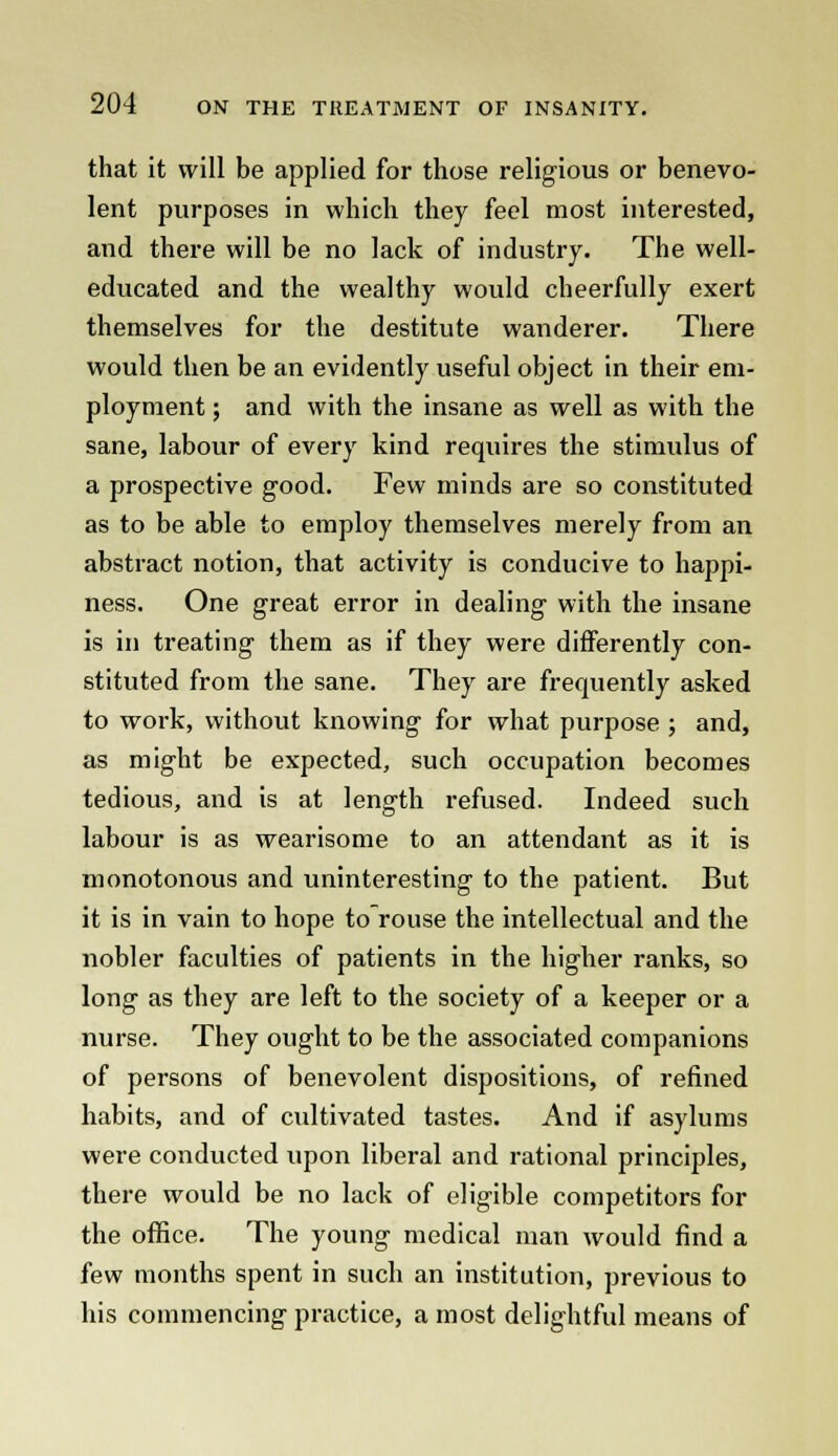 that it will be applied for those religious or benevo- lent purposes in which they feel most interested, and there will be no lack of industry. The well- educated and the wealthy would cheerfully exert themselves for the destitute wanderer. There would then be an evidently useful object in their em- ployment ; and with the insane as well as with the sane, labour of every kind requires the stimulus of a prospective good. Few minds are so constituted as to be able to employ themselves merely from an abstract notion, that activity is conducive to happi- ness. One great error in dealing with the insane is in treating them as if they were differently con- stituted from the sane. They are frequently asked to work, without knowing for what purpose ; and, as might be expected, such occupation becomes tedious, and is at length refused. Indeed such labour is as wearisome to an attendant as it is monotonous and uninteresting to the patient. But it is in vain to hope to rouse the intellectual and the nobler faculties of patients in the higher ranks, so long as they are left to the society of a keeper or a nurse. They ought to be the associated companions of persons of benevolent dispositions, of refined habits, and of cultivated tastes. And if asylums were conducted upon liberal and rational principles, there would be no lack of eligible competitors for the office. The young medical man would find a few months spent in such an institution, previous to his commencing practice, a most delightful means of