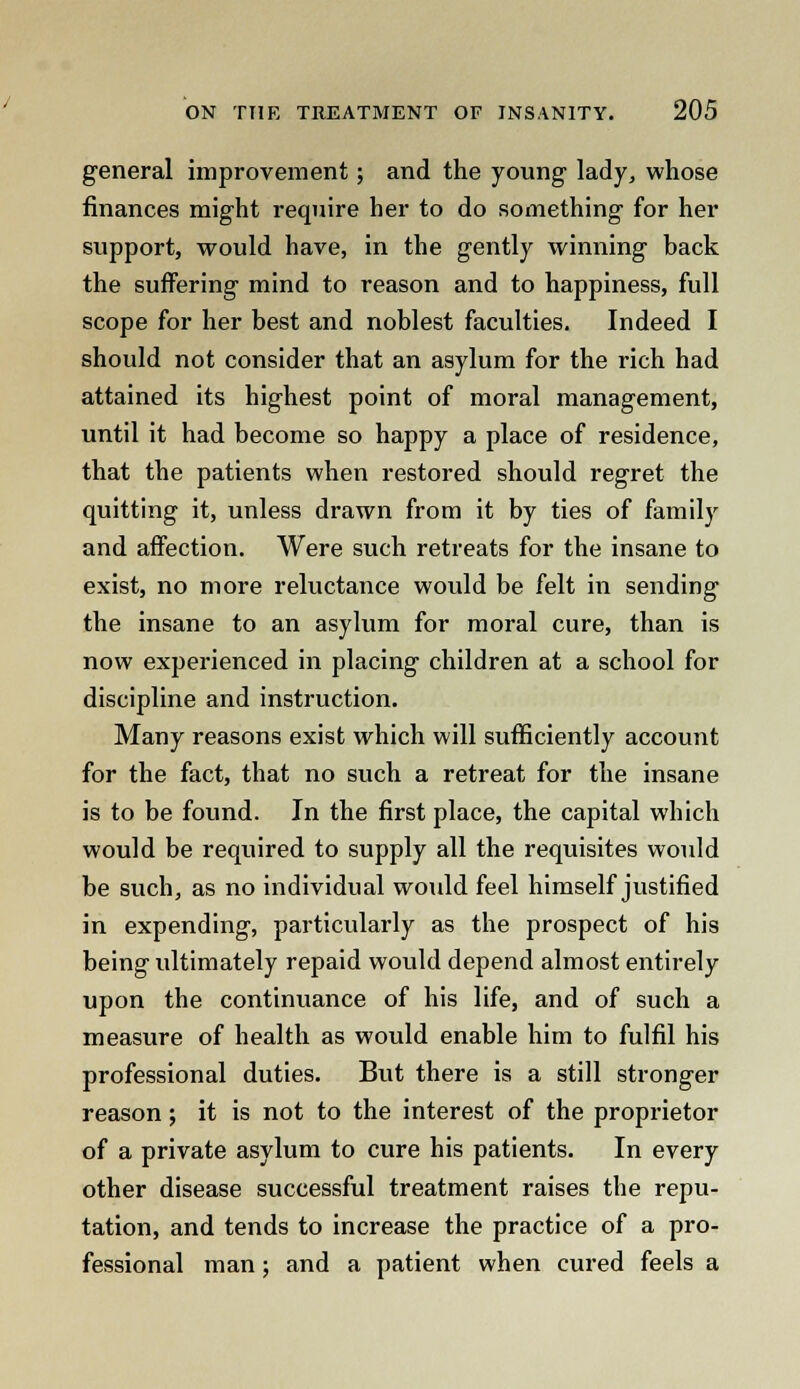 general improvement; and the young lady, whose finances might require her to do something for her support, would have, in the gently winning back the suffering mind to reason and to happiness, full scope for her best and noblest faculties. Indeed I should not consider that an asylum for the rich had attained its highest point of moral management, until it had become so happy a place of residence, that the patients when restored should regret the quitting it, unless drawn from it by ties of family and affection. Were such retreats for the insane to exist, no more reluctance would be felt in sending the insane to an asylum for moral cure, than is now experienced in placing children at a school for discipline and instruction. Many reasons exist which will sufficiently account for the fact, that no such a retreat for the insane is to be found. In the first place, the capital which would be required to supply all the requisites would be such, as no individual would feel himself justified in expending, particularly as the prospect of his being ultimately repaid would depend almost entirely upon the continuance of his life, and of such a measure of health as would enable him to fulfil his professional duties. But there is a still stronger reason; it is not to the interest of the proprietor of a private asylum to cure his patients. In every other disease successful treatment raises the repu- tation, and tends to increase the practice of a pro- fessional man; and a patient when cured feels a