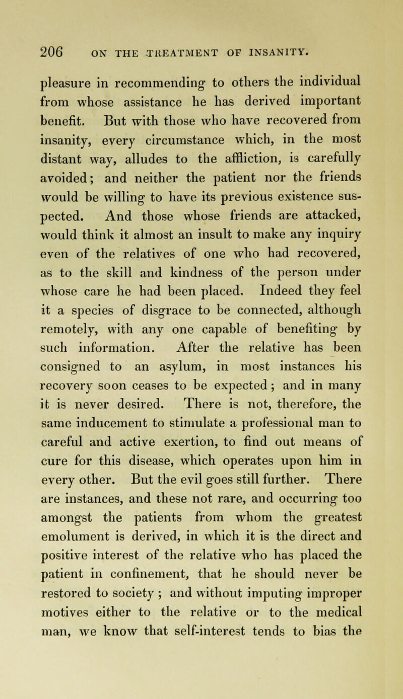 pleasure in recommending to others the individual from whose assistance he has derived important benefit. But with those who have recovered from insanity, every circumstance which, in the most distant way, alludes to the affliction, is carefully avoided; and neither the patient nor the friends would be willing to have its previous existence sus- pected. And those whose friends are attacked, would think it almost an insult to make any inquiry even of the relatives of one who had recovered, as to the skill and kindness of the person under whose care he had been placed. Indeed they feel it a species of disgrace to be connected, although remotely, with any one capable of benefiting by such information. After the relative has been consigned to an asylum, in most instances his recovery soon ceases to be expected; and in many it is never desired. There is not, therefore, the same inducement to stimulate a professional man to careful and active exertion, to find out means of cure for this disease, which operates upon him in every other. But the evil goes still further. There are instances, and these not rare, and occurring too amongst the patients from whom the greatest emolument is derived, in which it is the direct and positive interest of the relative who has placed the patient in confinement, that he should never be restored to society ; and without imputing improper motives either to the relative or to the medical man, we know that self-interest tends to bias the