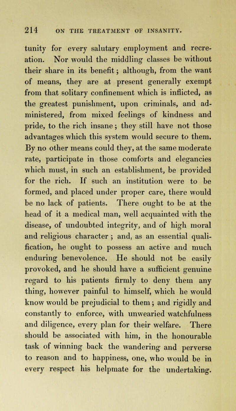 tunity for every salutary employment and recre- ation. Nor would the middling classes be without their share in its benefit; although, from the want of means, they are at present generally exempt from that solitary confinement which is inflicted, as the greatest punishment, upon criminals, and ad- ministered, from mixed feelings of kindness and pride, to the rich insane; they still have not those advantages which this system would secure to them. By no other means could they, at the same moderate rate, participate in those comforts and elegancies which must, in such an establishment, be provided for the rich. If such an institution were to be formed, and placed under proper care, there would be no lack of patients. There ought to be at the head of it a medical man, well acquainted with the disease, of undoubted integrity, and of high moral and religious character ; and, as an essential quali- fication, he ought to possess an active and much enduring benevolence. He should not be easily provoked, and he should have a sufficient genuine regard to his patients firmly to deny them any thing, however painful to himself, which he would know would be prejudicial to them ; and rigidly and constantly to enforce, with unwearied watchfulness and diligence, every plan for their welfare. There should be associated with him, in the honourable task of winning back the wandering and perverse to reason and to happiness, one, who would be in every respect his helpmate for the undertaking.