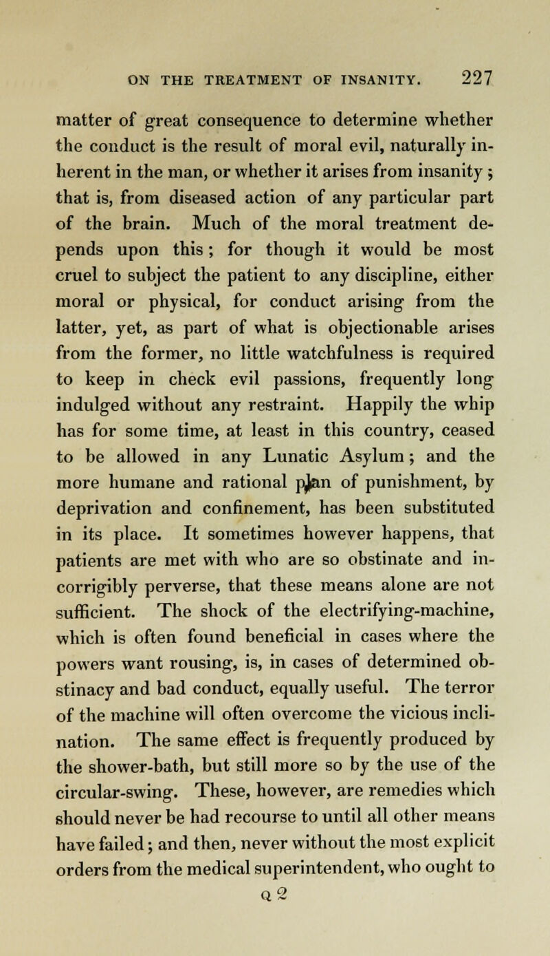 matter of great consequence to determine whether the conduct is the result of moral evil, naturally in- herent in the man, or whether it arises from insanity ; that is, from diseased action of any particular part of the brain. Much of the moral treatment de- pends upon this; for though it would be most cruel to subject the patient to any discipline, either moral or physical, for conduct arising from the latter, yet, as part of what is objectionable arises from the former, no little watchfulness is required to keep in check evil passions, frequently long indulged without any restraint. Happily the whip has for some time, at least in this country, ceased to be allowed in any Lunatic Asylum; and the more humane and rational pjian of punishment, by deprivation and confinement, has been substituted in its place. It sometimes however happens, that patients are met with who are so obstinate and in- corrigibly perverse, that these means alone are not sufficient. The shock of the electrifying-machine, which is often found beneficial in cases where the powers want rousing, is, in cases of determined ob- stinacy and bad conduct, equally useful. The terror of the machine will often overcome the vicious incli- nation. The same effect is frequently produced by the shower-bath, but still more so by the use of the circular-swing. These, however, are remedies which should never be had recourse to until all other means have failed; and then, never without the most explicit orders from the medical superintendent, who ought to q2