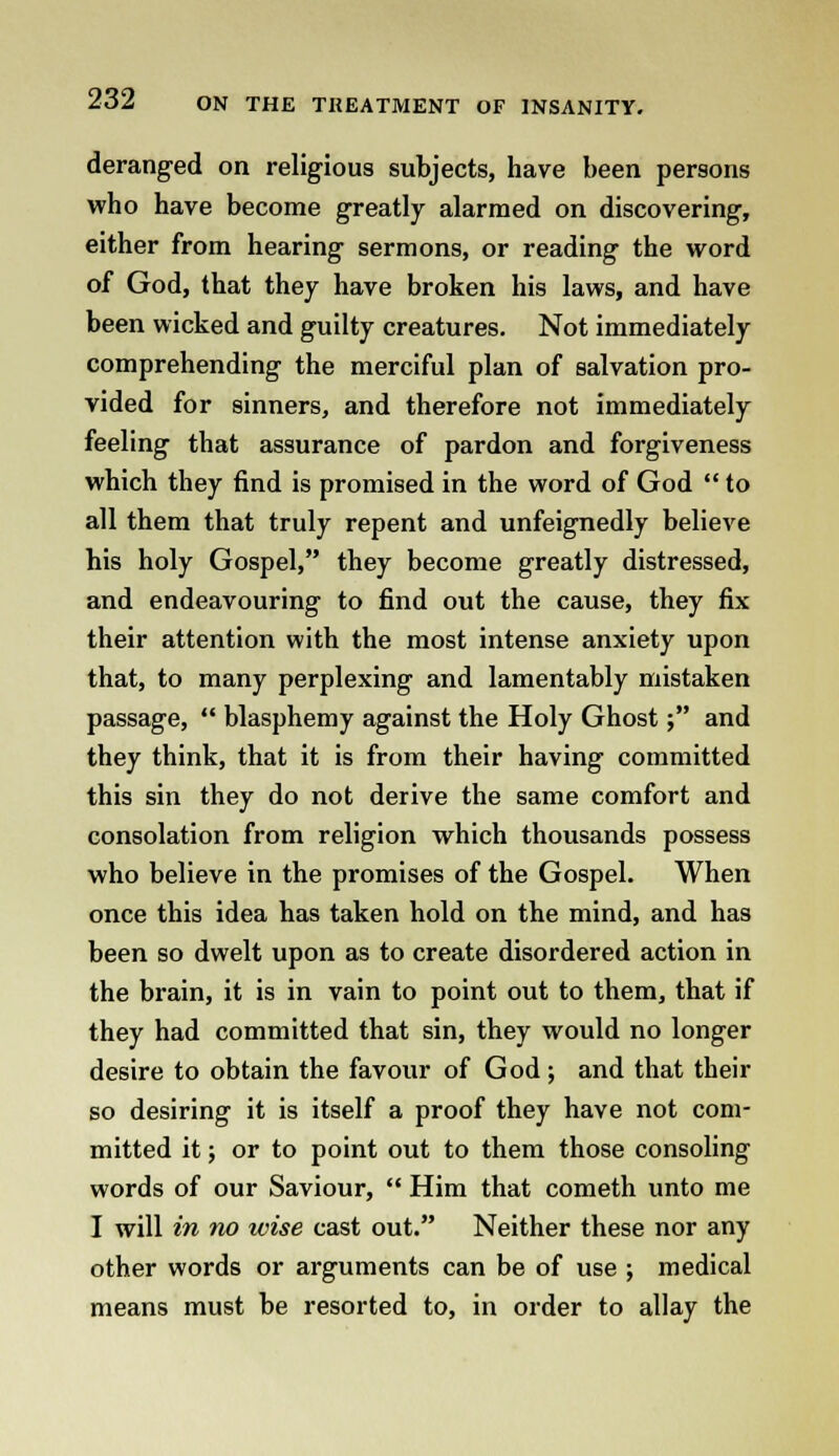 deranged on religious subjects, have been persons who have become greatly alarmed on discovering, either from hearing sermons, or reading the word of God, that they have broken his laws, and have been wicked and guilty creatures. Not immediately comprehending the merciful plan of salvation pro- vided for sinners, and therefore not immediately feeling that assurance of pardon and forgiveness which they find is promised in the word of God  to all them that truly repent and unfeignedly believe his holy Gospel, they become greatly distressed, and endeavouring to find out the cause, they fix their attention with the most intense anxiety upon that, to many perplexing and lamentably mistaken passage,  blasphemy against the Holy Ghost; and they think, that it is from their having committed this sin they do not derive the same comfort and consolation from religion which thousands possess who believe in the promises of the Gospel. When once this idea has taken hold on the mind, and has been so dwelt upon as to create disordered action in the brain, it is in vain to point out to them, that if they had committed that sin, they would no longer desire to obtain the favour of God; and that their so desiring it is itself a proof they have not com- mitted it; or to point out to them those consoling words of our Saviour,  Him that cometh unto me I will in no wise cast out. Neither these nor any other words or arguments can be of use ; medical means must be resorted to, in order to allay the