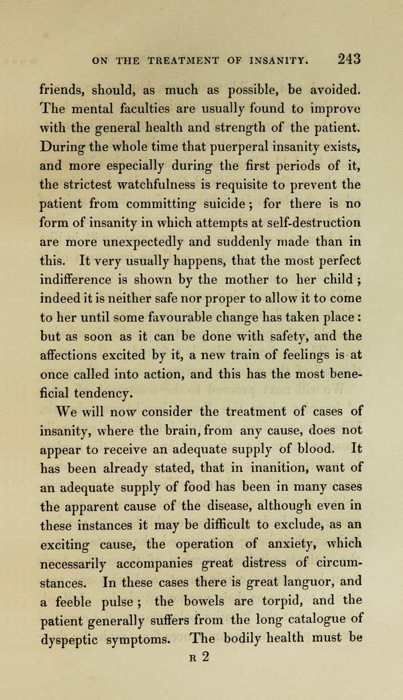 friends, should, as much as possible, be avoided. The mental faculties are usually found to improve with the general health and strength of the patient. During the whole time that puerperal insanity exists, and more especially during the first periods of it, the strictest watchfulness is requisite to prevent the patient from committing suicide; for there is no form of insanity in which attempts at self-destruction are more unexpectedly and suddenly made than in this. It very usually happens, that the most perfect indifference is shown by the mother to her child ; indeed it is neither safe nor proper to allow it to come to her until some favourable change has taken place : but as soon as it can be done with safety, and the affections excited by it, a new train of feelings is at once called into action, and this has the most bene- ficial tendency. We will now consider the treatment of cases of insanity, where the brain, from any cause, does not appear to receive an adequate supply of blood. It has been already stated, that in inanition, want of an adequate supply of food has been in many cases the apparent cause of the disease, although even in these instances it may be difficult to exclude, as an exciting cause, the operation of anxiety, which necessarily accompanies great distress of circum- stances. In these cases there is great languor, and a feeble pulse ; the bowels are torpid, and the patient generally suffers from the long catalogue of dyspeptic symptoms. The bodily health must be r2