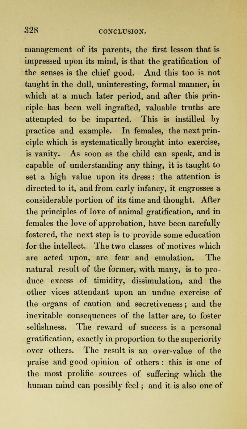 management of its parents, the first lesson that is impressed upon its mind, is that the gratification of the senses is the chief good. And this too is not taught in the dull, uninteresting, formal manner, in which at a much later period, and after this prin- ciple has been well ingrafted, valuable truths are attempted to be imparted. This is instilled by practice and example. In females, the next prin- ciple which is systematically brought into exercise, is vanity. As soon as the child can speak, and is capable of understanding any thing, it is taught to set a high value upon its dress: the attention is directed to it, and from early infancy, it engrosses a considerable portion of its time and thought. After the principles of love of animal gratification, and in females the love of approbation, have been carefully fostered, the next step is to provide some education for the intellect. The two classes of motives which are acted upon, are fear and emulation. The natural result of the former, with many, is to pro- duce excess of timidity, dissimulation, and the other vices attendant upon an undue exercise of the organs of caution and secretiveness; and the inevitable consequences of the latter are, to foster selfishness. The reward of success is a personal gratification, exactly in proportion to the superiority over others. The result is an over-value of the praise and good opinion of others : this is one of the most prolific sources of suffering which the human mind can possibly feel ; and it is also one of