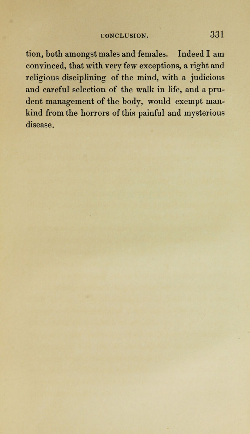 tion, both amongst males and females. Indeed I am convinced, that with very few exceptions, a right and religious disciplining of the mind, with a judicious and careful selection of the walk in life, and a pru- dent management of the body, would exempt man- kind from the horrors of this painful and mysterious disease.