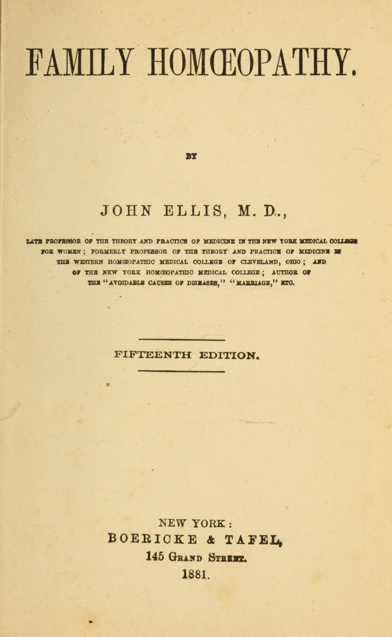 FAMILY HOMEOPATHY. wr JOHN ELLIS, M. D,., LATB PROFESSOR OF THB THEORY AND PRACTICE OF MEDICINE IN THE NEW YORK MEDICAL OOLUKft TOR WOKEN ; FORMERLY PROFESSOR OF THB THEORY AND PBAOTICH OF MEDICINE SV THE WESTERN HOMOEOPATHIC MEDICAL COLLEGE OF CLEVELAND, OHIO ; AND OF THB NEW YORE HOMGDOPATJUO MEDICAL COLLEGE ; AUTHOR Of THE u AVOIDABLE CAUSES OF DISEASES/'  MARRIAGE, ETC FIFTEENTH EDITION. NEW YORK : BOEEICKE & TAFEI* 145 Grand Stbiix. 1881.