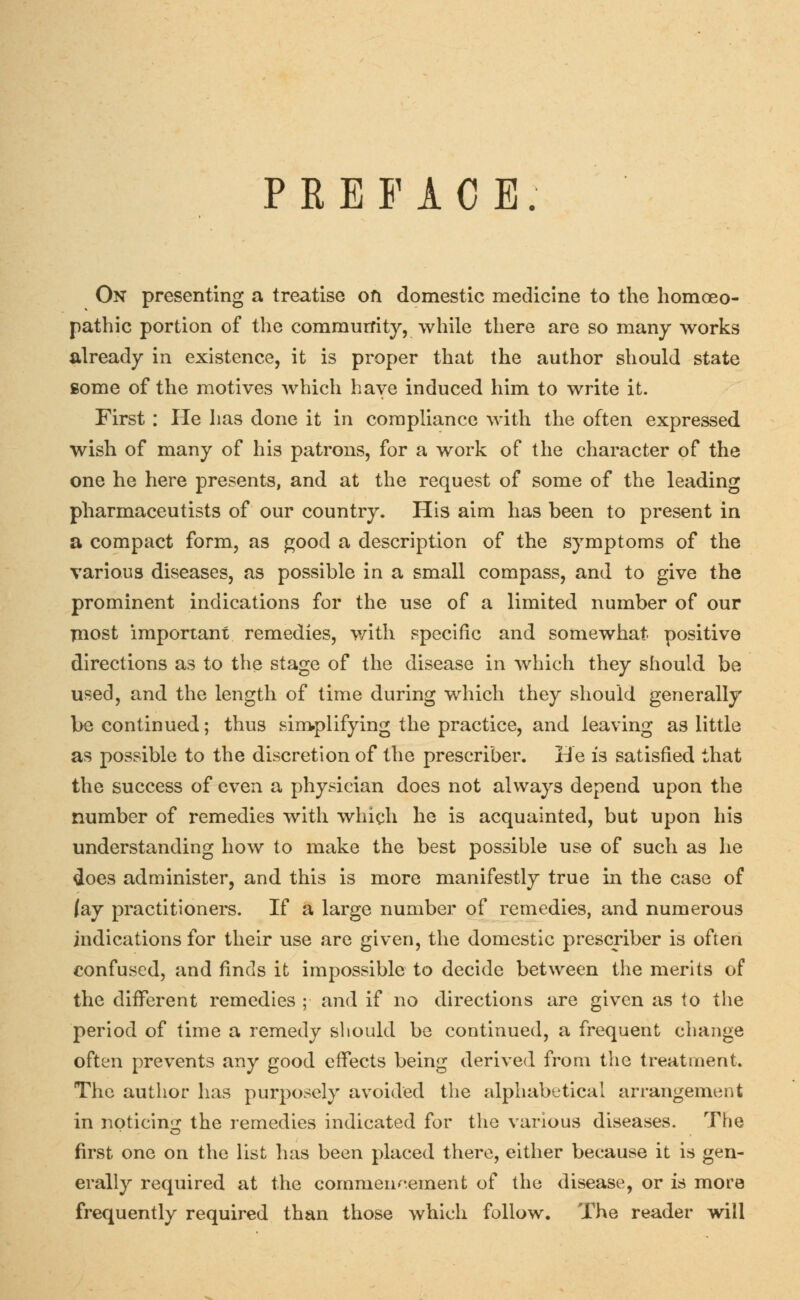 PREFACE. On presenting a treatise on domestic medicine to the homoeo- pathic portion of the community, while there are so many works already in existence, it is proper that the author should state some of the motives which have induced him to write it. First : He has done it in compliance with the often expressed wish of many of his patrons, for a work of the character of the one he here presents, and at the request of some of the leading pharmaceutists of our country. His aim has been to present in a compact form, as good a description of the symptoms of the various diseases, as possible in a small compass, and to give the prominent indications for the use of a limited number of our most important remedies, with specific and somewhat positive directions as to the stage of the disease in which they should be used, and the length of time during which they should generally be continued; thus simplifying the practice, and leaving as little as possible to the discretion of the prescriber. He is satisfied that the success of even a physician does not always depend upon the number of remedies with which he is acquainted, but upon his understanding how to make the best possible use of such as he does administer, and this is more manifestly true in the case of Jay practitioners. If a large number of remedies, and numerous indications for their use are given, the domestic prescriber is often confused, and finds it impossible to decide between the merits of the different remedies ; and if no directions are given as to the period of time a remedy should be continued, a frequent change often prevents any good effects being derived from the treatment. The author has purposely avoided the alphabetical arrangement in noticing the remedies indicated for the various diseases. The first one on the list has been placed there, either because it is gen- erally required at the commencement of the disease, or is more frequently required than those which follow. The reader will