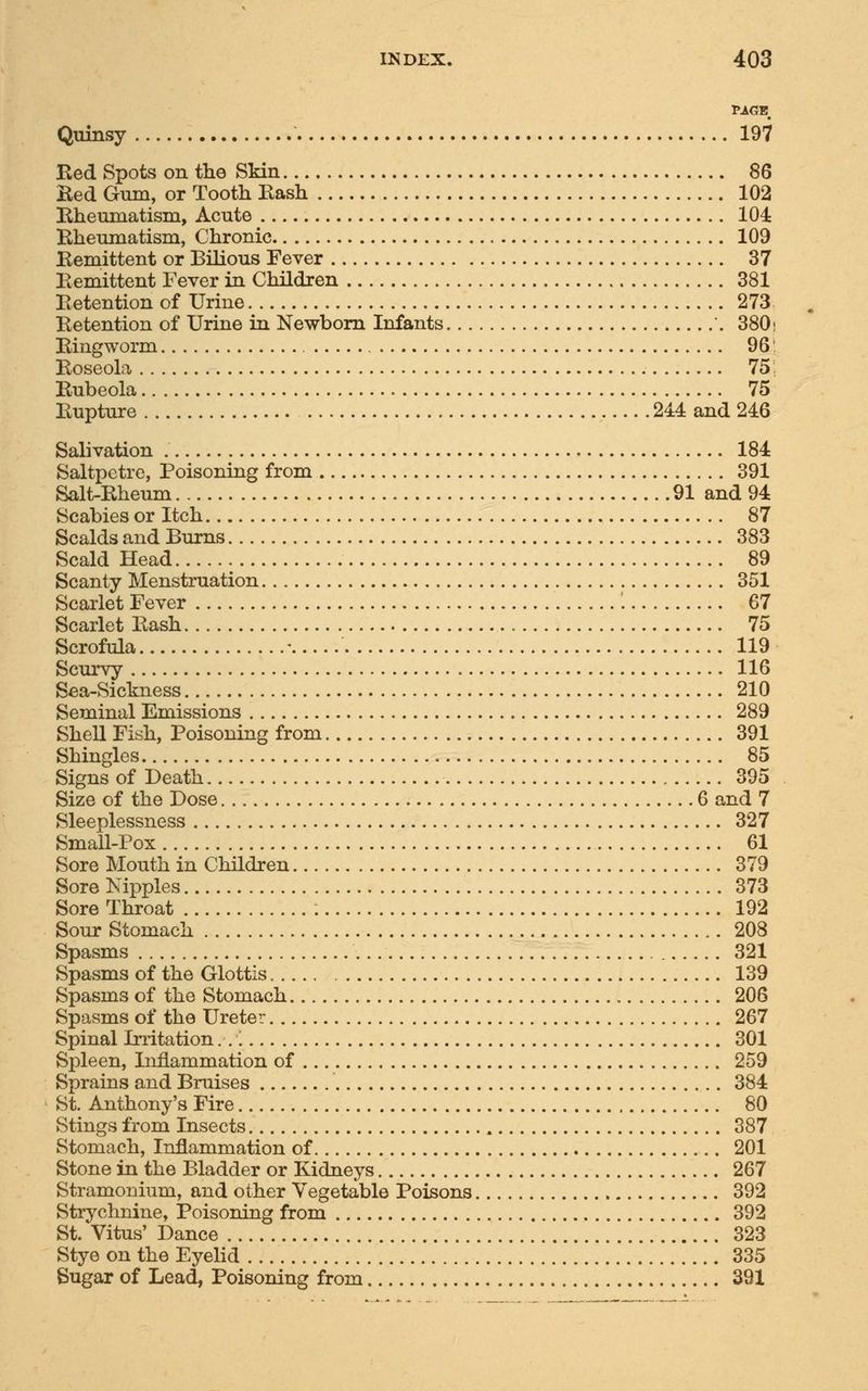 PAGE. Quinsy 197 Red Spots on the Skin 86 Bed Gum, or Tooth Bash 102 Rheumatism, Acute 104 Rheumatism, Chronic 109 Remittent or Bilious Fever 37 Bemittent Fever in Children 381 Retention of Urine 273 Retention of Urine in Newborn Infants 380; Ringworm 96 Roseola 75; Rubeola 75 Rupture 244 and 246 Salivation 184 Saltpetre, Poisoning from 391 Salt-Rheum 91 and 94 Scabies or Itch 87 Scalds and Burns 383 Scald Head 89 Scanty Menstruation 351 Scarlet Fever 67 Scarlet Rash 75 Scrofula - 119 Scurvy 116 Sea-Sickness 210 Seminal Emissions 289 Shell Fish, Poisoning from 391 Shingles 85 Signs of Death 395 Size of the Dose 6 and 7 Sleeplessness 327 Small-Pox 61 Sore Mouth in Children 379 Sore Nipples 373 Sore Throat 192 Sour Stomach 208 Spasms 321 Spasms of the Glottis 139 Spasms of the Stomach 206 Spasms of the Ureter 267 Spinal Irritation:.'. 301 Spleen, Inflammation of 259 Sprains and Bruises 384 St. Anthony's Fire 80 Stings from Insects 387 Stomach, Inflammation of 201 Stone in the Bladder or Kidneys 267 Stramonium, and other Vegetable Poisons 392 Strychnine, Poisoning from 392 St. Vitus' Dance 323 Stye on the Eyelid 335 Sugar of Lead, Poisoning from 391