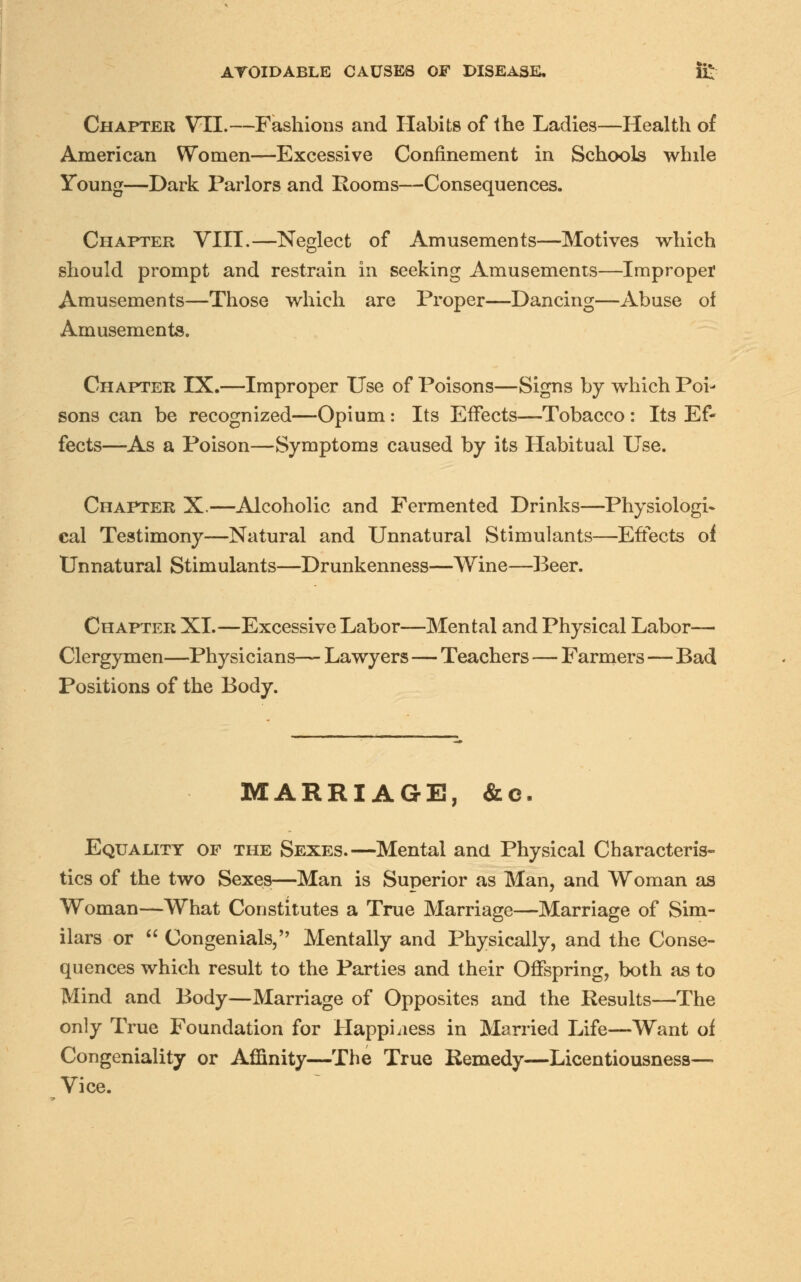 Chapter VII.—Fashions and Habits of the Ladies—Health of American Women—Excessive Confinement in Schools while Young—Dark Parlors and Rooms—Consequences. Chapter VIII.—Neglect of Amusements—Motives which should prompt and restrain in seeking Amusements—Improper Amusements—Those which are Proper—Dancing—Abuse of Amusements. Chapter IX.—Improper Use of Poisons—Signs by which Poi- sons can be recognized—Opium: Its Effects—Tobacco: Its Ef- fects—As a Poison—Symptoms caused by its Habitual Use. Chapter X.—Alcoholic and Fermented Drinks—Physiologi- cal Testimony—Natural and Unnatural Stimulants—Effects of Unnatural Stimulants—Drunkenness—Wine—Beer. Chapter XL—Excessive Labor—Mental and Physical Labor— Clergymen—Physicians— Lawyers—Teachers — Farmers—Bad Positions of the Body. MARRIAGE, &e. Equality op the Sexes.—Mental and Physical Characteris- tics of the two Sexes—Man is Superior as Man, and Woman as Woman—What Constitutes a True Marriage—Marriage of Sim- ilars or  Congenials, Mentally and Physically, and the Conse- quences which result to the Parties and their Offspring, both as to Mind and Body—Marriage of Opposites and the Results—The only True Foundation for Happiness in Married Life—Want of Congeniality or Affinity—The True Remedy—Licentiousness— Vice.