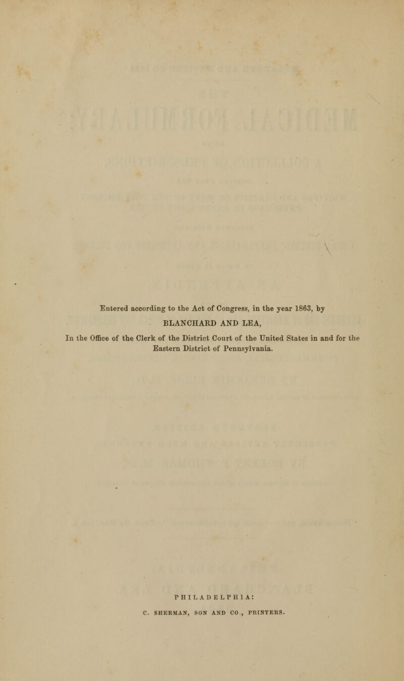 Entered according to the Act of Congress, in the year 1863, by BLANCHARD AND LEA, In the Office of the Clerk of the District Court of the United States in and for the Eastern District of Pennsylvania. PHILADELPHIA: C. SHERMAN, SON AND CO., PRINTERS.